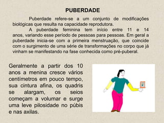 PUBERDADE
         Puberdade refere-se a um conjunto de modificações
 biológicas que resulta na capacidade reprodutora.
         A puberdade feminina tem início entre 11 e 14
 anos, variando esse período de pessoas para pessoas. Em geral a
 puberdade inicia-se com a primeira menstruação, que coincide
 com o surgimento de uma série de transformações no corpo que já
 vinham se manifestando na fase conhecida como pré-puberal.


Geralmente a partir dos 10
anos a menina cresce vários
centímetros em pouco tempo,
sua cintura afina, os quadris
se    alargam,     os   seios
começam a volumar e surge
uma leve pilosidade no púbis
e nas axilas.
 