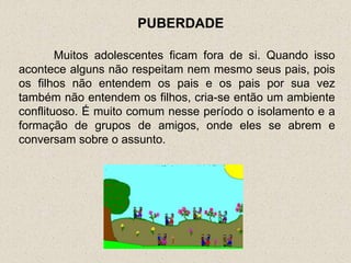 PUBERDADE

        Muitos adolescentes ficam fora de si. Quando isso
acontece alguns não respeitam nem mesmo seus pais, pois
os filhos não entendem os pais e os pais por sua vez
também não entendem os filhos, cria-se então um ambiente
conflituoso. É muito comum nesse período o isolamento e a
formação de grupos de amigos, onde eles se abrem e
conversam sobre o assunto.
 