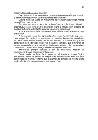 10
preservá-lo dos abusos que alucinam.
Sexo sem amor é agressão brutal na busca do prazer de efêmera duração
e de resultado desastroso, por não satisfazer nem acalmar.
Quanto mais seja usado em mecanismo de desesperação ou fuga, menos
tranqüilidade proporciona.
Tendo-se em vista a permuta de hormônios e o fenômeno biológico
procriativo, o sexo deve receber orientação digna e natural, sem exagero de
qualquer natureza ou limitação absurda, igualmente desastrosa.
A força, não canalizada, deixada em desequilíbrio, danifica e destrói, seja
ela qual for.
A de natureza sexual tem conduzido a história da humanidade, e, porque,
nem sempre foi orientada corretamente, os desastres bélicos que sucederam
as hecatombes morais, sociais, espirituais, têm sido a colheita dos grandes
conquistadores e líderes doentios, reis e ditadores ignóbeis, que dominaram os
povos, arrastando-os em cativeiros hediondos, porque não conseguiram
dominar-se, controlar essa energia em desvario que os alucinava.
Examine-se qualquer déspota, e nele se encontrarão registros de
distúrbios na área do comportamento sexual.
Desse modo, na fase da irrupção da adolescência e dos órgãos
secundários, impõe-se o dever de completar-se a orientação do sexo que deve
ser iniciada na infância, de forma que o jovem se dê conta que o mesmo existe
em função da vida e não esta como instrumento dele.
 