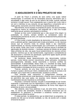 11
3
O ADOLESCENTE E O SEU PROJETO DE VIDA
A partir de Freud o conceito de sexo sofreu uma quase radical
transformação. O eminente Pai da Psicanálise procurou demonstrar que a
sexualidade é algo maior do que se lhe atribuía até então, quando reduzida
somente à função sexual. Ficou estabelecido que a mesma tem muito mais a
ver com o indivíduo no seu conjunto, do que específica e unicamente com o
órgão genital, exercendo uma forte influência na personalidade do ser.
Naturalmente, houve excesso na proposta em pauta, nos seus primórdios,
chegando-se mesmo ao radicalismo, que pretendia ser a vida uma função
totalmente sexual, portanto, perturbadora e conflitiva.
Sempre se teve como fundamental que a vida sexual tinha origem na
puberdade, no entanto, sempre também se constataram casos de
manifestações prematuras do sexo, em razão do amadurecimento precoce das
glândulas genésicas.
A Freud coube a tarefa desafiadora de demonstrar a diferença existente
entre a glândula genital, responsável pela função procriadora, e a de natureza
sexual, que se encontra ínsita na criança desde o seu nascimento,
experimentando as naturais transformações que culminariam na sexualidade
do ser adulto. Ainda, para Freud, a função de natureza sexual é resultado da
aglutinação de diversos instintos — heranças naturais do trânsito do ser pelas
fases primárias da vida, nas quais houve predominância da natureza animal,
portanto, instintiva que se vão transformando, organizando e completando-se
até alcançarem o momento da reprodução, igualmente ligada àquele período
inicial da evolução dos seres na Terra.
No transcurso desse desenvolvimento dos denominados instintos
parciais, muitos fatores ocorrem naturalmente, sendo asfixiados, transferidos
psicologicamente, alterados, dando nascimento a inúmeros conflitos da
personalidade. A personalidade, desse modo, é o resultado de todas essas
alterações que sucedem nas faixas primeiras da vida e que são modificadas,
transformadas e orientadas de forma a construir o ser equilibrado.
Trata-se, portanto, de uma força interior que se desenvolve no ser
humano e quase o domina por inteiro, estabelecendo normas de conduta e de
atividade, que o fazem feliz ou desventurado, saudável ou enfermo.
Para entender esse mecanismo é indispensável remontar às
reencarnações anteriores por onde deambulou o Espírito, que se torna herdeiro
do patrimônio das suas ações, ora atuantes, como desejos, tendências,
manifestações sexuais impulsivas ou controladas.
Houvesse, o eminente vienense, recuado à ancestralidade do ser imortal,
superando o preconceito que lhe hipertrofiava a visão científica, reduzindo-a,
apenas, à matéria, e teria conseguido eqüacionar de forma mais segura os
problemas do sexo e da sexualidade.
Não obstante, essa força poderosa é que, de certa forma, influencia a
vida, no campo das sensações, levando a resultados emocionais que se
estabelecem no psiquismo e comandam a existência humana que, mal
orientada, pouco difere da animal.
É nesse período, na adolescência, que se determinam os programas, os
projetos de vida que se tornarão realidade, ou não, de acordo com o estado
emocional do jovem.
 