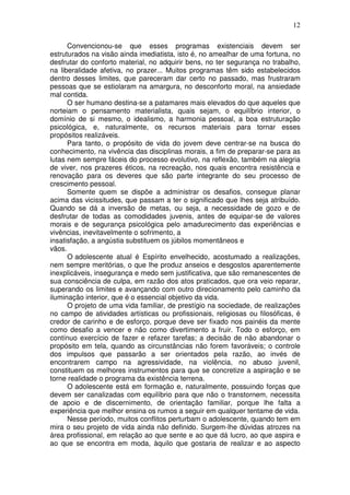 12
Convencionou-se que esses programas existenciais devem ser
estruturados na visão ainda imediatista, isto é, no amealhar de uma fortuna, no
desfrutar do conforto material, no adquirir bens, no ter segurança no trabalho,
na liberalidade afetiva, no prazer... Muitos programas têm sido estabelecidos
dentro desses limites, que pareceram dar certo no passado, mas frustraram
pessoas que se estiolaram na amargura, no desconforto moral, na ansiedade
mal contida.
O ser humano destina-se a patamares mais elevados do que aqueles que
norteiam o pensamento materialista, quais sejam, o equilíbrio interior, o
domínio de si mesmo, o idealismo, a harmonia pessoal, a boa estruturação
psicológica, e, naturalmente, os recursos materiais para tornar esses
propósitos realizáveis.
Para tanto, o propósito de vida do jovem deve centrar-se na busca do
conhecimento, na vivência das disciplinas morais, a fim de preparar-se para as
lutas nem sempre fáceis do processo evolutivo, na reflexão, também na alegria
de viver, nos prazeres éticos, na recreação, nos quais encontra resistência e
renovação para os deveres que são parte integrante do seu processo de
crescimento pessoal.
Somente quem se dispõe a administrar os desafios, consegue planar
acima das vicissitudes, que passam a ter o significado que lhes seja atribuído.
Quando se dá a inversão de metas, ou seja, a necessidade de gozo e de
desfrutar de todas as comodidades juvenis, antes de equipar-se de valores
morais e de segurança psicológica pelo amadurecimento das experiências e
vivências, inevitavelmente o sofrimento, a
insatisfação, a angústia substituem os júbilos momentâneos e
vãos.
O adolescente atual é Espírito envelhecido, acostumado a realizações,
nem sempre meritórias, o que lhe produz anseios e desgostos aparentemente
inexplicáveis, insegurança e medo sem justificativa, que são remanescentes de
sua consciência de culpa, em razão dos atos praticados, que ora veio reparar,
superando os limites e avançando com outro direcionamento pelo caminho da
iluminação interior, que é o essencial objetivo da vida.
O projeto de uma vida familiar, de prestígio na sociedade, de realizações
no campo de atividades artísticas ou profissionais, religiosas ou filosóficas, é
credor de carinho e de esforço, porque deve ser fixado nos painéis da mente
como desafio a vencer e não como divertimento a fruir. Todo o esforço, em
contínuo exercício de fazer e refazer tarefas; a decisão de não abandonar o
propósito em tela, quando as circunstâncias não forem favoráveis; o controle
dos impulsos que passarão a ser orientados pela razão, ao invés de
encontrarem campo na agressividade, na violência, no abuso juvenil,
constituem os melhores instrumentos para que se concretize a aspiração e se
torne realidade o programa da existência terrena.
O adolescente está em formação e, naturalmente, possuindo forças que
devem ser canalizadas com equilíbrio para que não o transtornem, necessita
de apoio e de discernimento, de orientação familiar, porque lhe falta a
experiência que melhor ensina os rumos a seguir em qualquer tentame de vida.
Nesse período, muitos conflitos perturbam o adolescente, quando tem em
mira o seu projeto de vida ainda não definido. Surgem-lhe dúvidas atrozes na
área profissional, em relação ao que sente e ao que dá lucro, ao que aspira e
ao que se encontra em moda, àquilo que gostaria de realizar e ao aspecto
 