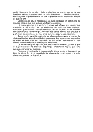 13
social, financeiro da escolha... Indispensável ter em mente que os valores
imediatos sempre são ultrapassados pelas inevitáveis ocorrências mediatas,
que chegarão, surpreendendo o ser com o que ele é, e não apenas em relação
ao que ele tem.
Caracteriza-se aqui a necessidade da auto-realização em detrimento do
imediato possuir, que nem sempre satisfaz interiormente.
Há muitas pessoas que têm tudo quanto a vida oferece aos triunfadores
materiais, e, no entanto, não se encontram de bem com elas mesmas.
Outrossim, possuem tesouros que trocariam pela saúde; dispõem de haveres
que doariam para fruírem de paz; desfilam nos carros de ouro dos aplausos e
prefeririam as caminhadas afetivas entre carinho e segurança emocional...
Desse modo, o projeto existencial do adolescente não pode prescindir da
visão espiritual da vida; da realidade transpessoal dele mesmo; das aspirações
do nobre, do bom e do belo, que serão as realizações permanentes no seu
interior, direcionando-lhe os passos para a felicidade.
Os haveres chegam e partem, são adquiridos ou perdidos, porém, o que
se é, permanece como diretriz de segurança e mecanismo de paz, que nada
consegue perturbar ou modificar.
Para esse cometimento, a boa orientação sexual faz-se indispensável na
fase de afirmação da personalidade do adolescente, como ocorre nos mais
diferentes períodos da vida física.
 