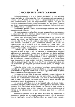14
4
O ADOLESCENTE DIANTE DA FAMÍLIA
Incontestavelmente, o lar é o melhor educandário, o mais eficiente,
porque as lições aí ministradas são vivas e impressionáveis, carregadas de
emoção e força. A família, por isso mesmo, é o conjunto de seres que se unem
pela consangüinidade para um empreendimento superior, no qual são
investidos valores inestimáveis que se conjugam em prol dos resultados felizes
que devem ser conseguidos ao largo dos anos, graças ao relacionamento entre
pais e filhos, irmãos e parentes.
Nem sempre, porém, a família é constituída por Espíritos afins, afetivos,
compreensivos e fraternos.
Na maioria das vezes, a família é formada para auxiliar os equivocados a
se recuperarem dos erros morais, a repararem danos que foram causados em
outras tentativas nas quais malograram.
Assim, pois, há famílias-bênção e famílias-provação. As primeiras são
aquelas que reúnem os Espíritos que se identificam nos ideais do lar, na
compreensão dos deveres, na busca do crescimento moral, beneficiando-se
pela harmonia freqüente e pela fraternidade habitual. As outras são
caracterizadas pelos conflitos que se apresentam desde cedo, nas
animosidades entre os seus membros, nas disputas alucinadas, nos conflitos
contínuos, nas revoltas sem descanso.
Amantes que se corromperam, e se abandonaram, renascem na
condição de pais e filhos, a fim de alterarem o comportamento afetivo e
sublimarem as aspirações; inimigos que se atiraram em duelos políticos,
religiosos, afetivos, esgrimindo armas e ferindo-se, matando-se, retornam
quase sempre na mesma consangüinidade, a fim de superarem as antipatias
que remanescem; traidores de ontem agora se refugiam ao lado das vítimas
para conseguirem o seu perdão, vestindo a indumentária do parentesco
próximo, porque ninguém foge dos seus atos. Onde vai o ser, defronta-se com
a sua realidade, que se pode apresentar alterada, porém, no âmago, é ele
próprio.
A família, desse modo, é o laboratório moral para as experiências da
evolução, que caldeia os sentimentos e trabalha as emoções, proporcionando
oportunidade de equilíbrio, desde que o amor seja aceito como o grande
eqüacionador dos desafios e das dificuldades.
Invariavelmente, por falta de estrutura espiritual e desconhecimento da
Lei das reencarnações, as pessoas que se reencontram na família, quase
sempre, dão vazão aos seus sentimentos e, ao invés de retificar os negativos,
mais os fixam nos painéis do inconsciente, gerando novas aversões que
complicam o quadro do relacionamento fraternal.
As vezes, a afetividade como a animosidade são detectadas desde o
período da gestação, predispondo os pais a aceitação ou à rejeição do ser em
formação, que lhes ouvem as expressões de carinho ou lhes sentem as
vibrações inamistosas, que se irão converter em conflitos psicológicos na
infância e na adolescência, gerando distúrbios para toda a existência
porvindoura.
Renasce-se, portanto, no lar, na família de que se tem necessidade, e
nem sempre naquela que se gostaria ou que se merece, a fim de progredir e
limar as imperfeições com o buril da fraternidade que a convivência propicia e
 