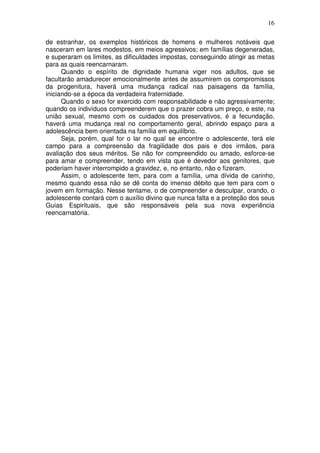 16
de estranhar, os exemplos históricos de homens e mulheres notáveis que
nasceram em lares modestos, em meios agressivos; em famílias degeneradas,
e superaram os limites, as dificuldades impostas, conseguindo atingir as metas
para as quais reencarnaram.
Quando o espírito de dignidade humana viger nos adultos, que se
facultarão amadurecer emocionalmente antes de assumirem os compromissos
da progenitura, haverá uma mudança radical nas paisagens da família,
iniciando-se a época da verdadeira fraternidade.
Quando o sexo for exercido com responsabilidade e não agressivamente;
quando os indivíduos compreenderem que o prazer cobra um preço, e este, na
união sexual, mesmo com os cuidados dos preservativos, é a fecundação,
haverá uma mudança real no comportamento geral, abrindo espaço para a
adolescência bem orientada na família em equilíbrio.
Seja, porém, qual for o lar no qual se encontre o adolescente, terá ele
campo para a compreensão da fragilidade dos pais e dos irmãos, para
avaliação dos seus méritos. Se não for compreendido ou amado, esforce-se
para amar e compreender, tendo em vista que é devedor aos genitores, que
poderiam haver interrompido a gravidez, e, no entanto, não o fizeram.
Assim, o adolescente tem, para com a família, uma dívida de carinho,
mesmo quando essa não se dê conta do imenso débito que tem para com o
jovem em formação. Nesse tentame, o de compreender e desculpar, orando, o
adolescente contará com o auxílio divino que nunca falta e a proteção dos seus
Guias Espirituais, que são responsáveis pela sua nova experiência
reencarnatória.
 