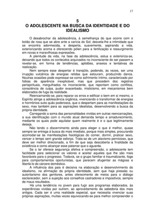 17
5
O ADOLESCENTE NA BUSCA DA IDENTIDADE E DO
IDEALISMO
O desabrochar da adolescência, à semelhança do que ocorre com o
botão de rosa que se abre ante a carícia do Sol, desvela-lhe a intimidade que
se encontra adormecida, e desperta, suavemente, aspirando a vida,
exteriorizando aroma e oferecendo pólen para a fertilização e ressurgimento
em novas e maravilhosas expressões.
A plenitude da vida, na fase da adolescência, estua e exterioriza-se,
deixando que todos os conteúdos arquivados no inconsciente do ser passem a
revelar-se, em forma de tendências, aptidões, anseios e tentativas de
realização.
Nem sempre esse despertar é tranqüilo, podendo, às vezes, ser uma
irrupção vulcânica de energias retidas que estouram, produzindo danos.
Noutras ocasiões pode expressar-se como sofrimento íntimo, caracterizado por
fobias de aparência inexplicável, mas que procedem dos registros
perispirituais, mergulhados no inconsciente, que repontam como conflitos,
consciência de culpa, pudor exacerbado, misticismo, em mecanismos bem
elaborados de fuga da realidade.
Reencarnando-se, para reparar os erros e edificar o bem em si mesmo, o
Espírito atinge a adolescência orgânica, vivenciando o transformar de energias
e hormônios sutis quão poderosos, que o despertam para as manifestações do
sexo, mas também para as aspirações idealistas, desenvolvendo a busca da
própria identidade.
Carregando a soma das personalidades vividas em outras reencarnações,
a sua identificação com o mundo atual demanda tempo e amadurecimento,
mediante os quais pode aquilatar quem realmente é e o que legitimamente
deseja.
Não tendo o discernimento ainda para eleger o que é melhor, quase
sempre se entrega à busca do mais imediato, porque mais simples, procurando
acomodar-se às manifestações fisiológicas do comer, dormir, praticar sexo,
vencer o tempo sem grande esforço. Trata-se de um atavismo pernicioso, que
deve ser melhor direcionado, a fim de que seja descoberta a finalidade da
existência e como alcançar esse patamar que o aguarda.
Se o lar oferece segurança afetiva e compreensão, o adolescente tem
facilidade para selecionar os valores e aceitar aqueles que lhe são mais
favoráveis para o progresso. Todavia, se o grupo familiar é traumatizante, foge
para comportamentos oportunistas, que parecem afugentar as mágoas e
libertá-lo do cárcere doméstico.
A influência dos pais é decisiva na elaboração e desenvolvimento do
idealismo, na afirmação da própria identidade, sem que haja pressão ou
autoritarismo dos genitores, antes oferecimento de meios para o diálogo
esclarecedor, sem a sujeição aos conselhos castradores e impositivos, sempre
de maus resultados.
Há uma tendência no jovem para fugir aos programas elaborados, às
experiências vividas por outrem, ao aproveitamento da sabedoria dos mais
antigos. Cada ser é uma realidade especial, que necessita vivenciar suas
próprias aspirações, muitas vezes equivocando-se para melhor compreender o
 