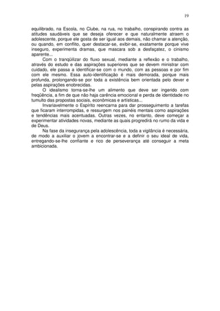 19
equilibrado, na Escola, no Clube, na rua, no trabalho, conspirando contra as
atitudes saudáveis que se deseja oferecer e que naturalmente atraem o
adolescente, porque ele gosta de ser igual aos demais, não chamar a atenção,
ou quando, em conflito, quer destacar-se, exibir-se, exatamente porque vive
inseguro, experimenta dramas, que mascara sob a desfaçatez, o cinismo
aparente...
Com o tranqüilizar do fluxo sexual, mediante a reflexão e o trabalho,
através do estudo e das aspirações superiores que se devem ministrar com
cuidado, ele passa a identificar-se com o mundo, com as pessoas e por fim
com ele mesmo. Essa auto-identificação é mais demorada, porque mais
profunda, prolongando-se por toda a existência bem orientada pelo dever e
pelas aspirações enobrecidas.
O idealismo torna-se-lhe um alimento que deve ser ingerido com
freqüência, a fim de que não haja carência emocional e perda de identidade no
tumulto das propostas sociais, econômicas e artísticas...
Invariavelmente o Espírito reencarna para dar prosseguimento a tarefas
que ficaram interrompidas, e ressurgem nos painéis mentais como aspirações
e tendências mais acentuadas. Outras vezes, no entanto, deve começar a
experimentar atividades novas, mediante as quais progredirá no rumo da vida e
de Deus.
Na fase da insegurança pela adolescência, toda a vigilância é necessária,
de modo a auxiliar o jovem a encontrar-se e a definir o seu ideal de vida,
entregando-se-lhe confiante e rico de perseverança até conseguir a meta
ambicionada.
 