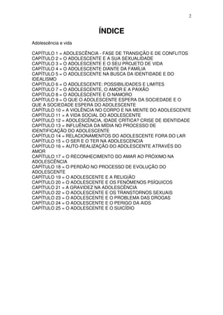 2
ÍNDICE
Adolescência e vida
CAPÍTULO 1 = ADOLESCÊNCIA - FASE DE TRANSIÇÃO E DE CONFLITOS
CAPÍTULO 2 = O ADOLESCENTE E A SUA SEXUALIDADE
CAPÍTULO 3 = O ADOLESCENTE E O SEU PROJETO DE VIDA
CAPÍTULO 4 = O ADOLESCENTE DIANTE DA FAMÍLIA
CAPÍTULO 5 = O ADOLESCENTE NA BUSCA DA IDENTIDADE E DO
IDEALISMO
CAPÍTULO 6 = O ADOLESCENTE: POSSIBILIDADES E LIMITES
CAPÍTULO 7 = O ADOLESCENTE, O AMOR E A PAIXÃO
CAPÍTULO 8 = O ADOLESCENTE E O NAMORO
CAPÍTULO 9 = O QUE O ADOLESCENTE ESPERA DA SOCIEDADE E O
QUE A SOCIEDADE ESPERA DO ADOLESCENTE
CAPÍTULO 10 = A VIOLÊNCIA NO CORPO E NA MENTE DO ADOLESCENTE
CAPÍTULO 11 = A VIDA SOCIAL DO ADOLESCENTE
CAPÍTULO 12 = ADOLESCÊNCIA, IDADE CRÍTICA? CRISE DE IDENTIDADE
CAPÍTULO 13 = INFLUÊNCIA DA MÍDIA NO PROCESSO DE
IDENTIFICAÇÃO DO ADOLESCENTE
CAPÍTULO 14 = RELACIONAMENTOS DO ADOLESCENTE FORA DO LAR
CAPÍTULO 15 = O SER E O TER NA ADOLESCENCIA
CAPÍTULO 16 = AUTO-REALIZAÇÃO DO ADOLESCENTE ATRAVÉS DO
AMOR
CAPÍTULO 17 = O RECONHECIMENTO DO AMAR AO PRÓXIMO NA
ADOLESCÊNCIA
CAPÍTULO 18 = O PERDÃO NO PROCESSO DE EVOLUÇÃO DO
ADOLESCENTE
CAPÍTULO 19 = O ADOLESCENTE E A RELIGIÃO
CAPÍTULO 20 = O ADOLESCENTE E OS FENÔMENOS PSÍQUICOS
CAPÍTULO 21 = A GRAVIDEZ NA ADOLESCÊNCIA
CAPÍTULO 22 = O ADOLESCENTE E OS TRANSTORNOS SEXUAIS
CAPÍTULO 23 = O ADOLESCENTE E O PROBLEMA DAS DROGAS
CAPÍTULO 24 = O ADOLESCENTE E O PERIGO DA AIDS
CAPÍTULO 25 = O ADOLESCENTE E O SUICÍDIO
 