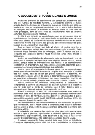 20
6
O ADOLESCENTE: POSSIBILIDADES E LIMITES
Na quadra primaveril da adolescência tudo parece fácil, exatamente pela
falta de vivência da realidade humana. O adolescente examina o mundo
através das lentes límpidas do entusiasmo, quando se encontra em júbilo, ou
mediante as pesadas manchas do pessimismo que no momento lhe dominam
as paisagens emocionais. A realidade, no entanto, difere de uma como de
outra percepção, sem os altos vôos do encantamento nem os abismos
profundos do existencialismo negativo.
A vida é um conjunto de possibilidades que se apresentam para ser
experimentadas, facultando o crescimento intelecto-moral dos seres. A forma
como cada pessoa se utiliza desses recursos redunda no êxito ou no desar,
não sendo a mesma responsável pela glória ou pelo insucesso daqueles que a
buscam e nela se encontram envolvidos.
Para o jovem sonhador, que tudo vê róseo, há muitos caminhos a
percorrer, que exigem esforço, bom direcionamento de opção e sacrifício. Toda
ascensão impõe inevitável cota de dedicação, como é natural, até que a
conquista dos altiplanos delineie novos horizontes ainda mais amplos e
fascinantes.
Assim, as possibilidades do adolescente estão no investimento que ele
aplica para a conquista do que traça como objetivo. Nesse período, tem-se
pressa, porque todas as manifestações são rápidas e os acontecimentos
obedecem a um organograma que não pode ser antecipado, esperando que se
consumem os mecanismos propiciatórios à sua realização.
Ansioso pelos vôos que pretende desferir, pensa que as suas aspirações
podem ser transformadas em realidade de um para outro momento, e, quando
isso não ocorre, deixa-se abater por graves frustrações e desânimo. No
entanto, através desse vaivém de alegria e desencanto passa a entender que
os fenômenos existenciais independem das suas imposições, provindo de
muitos fatores que se conjugam para oferecer resultado correspondente.
Nessa sucessão de contrários, amadurece-lhe a capacidade de
compreensão e aprimora-se a faculdade de planejar, auxiliando-o a colocar os
pés no chão sem a perda do otimismo, que é fator decisivo para o
prosseguimento das aspirações e da sua execução contínua.
Face à constituição da vida, não basta anelar e querer, mas produzir e
perseverar. Esse meio de levar adiante os planos acalentados demonstra que
há limites em todos os indivíduos, que não podem ser ultrapassados, e que se
apresentam na ordem social; moral, econômica, cultural, científica, enfim, em
todas as áreas dos painéis existenciais.
Os acontecimentos são conforme ocorrem e não consoante se gostaria
que sucedessem, isto é, nadar contra a correnteza pode exaurir o candidato
que vai atirado à praia, onde chega após grandes conquistas e ali morre sem
alcançar a vitória.
A sabedoria, que decorre das contínuas lutas, demonstra que se deve
realizar o que é possível, aguardando o momento oportuno para novos
cometimentos. Especificamente, cada dever tem o seu lugar e não é lícito
assumir diversos labores que não podem ser executados de uma só vez.
A própria organização física constitui limite para todos os indivíduos.
Quando se exige do organismo além das suas possibilidades, os efeitos são
 