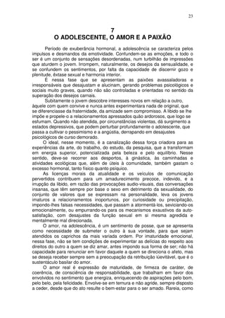 23
7
O ADOLESCENTE, O AMOR E A PAIXÃO
Período de exuberância hormonal, a adolescência se caracteriza pelos
impulsos e desmandos da emotividade. Confundem-se as emoções, e todo o
ser é um conjunto de sensações desordenadas, num turbilhão de impressões
que aturdem o jovem. Irrompem, naturalmente, os desejos da sensualidade, e
se confundem os sentimentos, por falta da capacidade de discernir gozo e
plenitude, êxtase sexual e harmonia interior.
É nessa fase que se apresentam as paixões avassaladoras e
irresponsáveis que desajustam e alucinam, gerando problemas psicológicos e
sociais muito graves, quando não são controladas e orientadas no sentido da
superação dos desejos carnais.
Subitamente o jovem descobre interesses novos em relação a outro,
àquele com quem convive e nunca antes experimentara nada de original, que
se diferenciasse da fraternidade, da amizade sem compromisso. A libido se lhe
impõe e propele-o a relacionamentos apressados quão ardorosos, que logo se
esfumam. Quando não atendida, por circunstâncias violentas, dá surgimento a
estados depressivos, que podem perturbar profundamente o adolescente, que
passa a cultivar o pessimismo e a angústia, derrapando em desajustes
psicológicos de curso demorado.
O ideal, nesse momento, é a canalização dessa força criadora para as
experiências da arte, do trabalho, do estudo, da pesquisa, que a transformam
em energia superior, potencializada pela beleza e pelo equilíbrio. Nesse
sentido, deve-se recorrer aos desportos, à ginástica, às caminhadas e
atividades ecológicas que, além de úteis à comunidade, também gastam o
excesso hormonal, tanto físico quanto psíquico.
As licenças morais da atualidade e os veículos de comunicação
pervertidos contribuem para um amadurecimento precoce, indevido, e a
irrupção da libido, em razão das provocações audio-visuais, das conversações
insanas, que têm sempre por base o sexo em detrimento da sexualidade, do
conjunto de valores que se expressam na personalidade, leva os jovens
imaturos a relacionamentos inoportunos, por curiosidade ou precipitação,
impondo-lhes falsas necessidades, que passam a atormentá-los, seviciando-os
emocionalmente, ou empurrando-os para os mecanismos exaustivos da auto-
satisfação, com desajustes da função sexual em si mesma agredida e
mentalmente mal direcionada.
O amor, na adolescência, é um sentimento de posse, que se apresenta
como necessidade de submeter o outro à sua vontade, para que sejam
atendidos os caprichos da mais variada ordem. Por imaturidade emocional,
nessa fase, não se tem condições de experimentar as delícias do respeito aos
direitos do outro a quem se diz amar, antes impondo sua forma de ser; não há
capacidade para renunciar em favor daquele a quem se direciona o afeto, mas
se deseja receber sempre sem a preocupação da retribuição iúevitável, que é o
sustentáculo basilar do amor.
O amor real é expressão de maturidade, de firmeza de caráter, de
coerência, de consciência de responsabilidade, que trabalham em favor dos
envolvidos no sentimento que energiza, enriquecendo de aspirações pelo bom,
pelo belo, pela felicidade. Envolve-se em ternura e não agride, sempre disposto
a ceder, desde que do ato resulte o bem-estar para o ser amado. Rareia, como
 