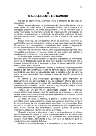 26
8
O ADOLESCENTE E O NAMORO
Na fase da adolescência, a atração sexual é portadora de alta carga de
magnetismo.
Surge, inesperadamente, a necessidade de intercâmbio afetivo, que o
jovem ainda não sabe definir. Os interesses infantis são superados e as
aspirações acalentadas até então desaparecem, a fim de cederem lugar a
outras motivações, normalmente através do relacionamento interpessoal. Os
hormônios, amadurecendo e produzindo as alterações orgânicas, também
trabalham no psiquismo, desenvolvendo aptidões e anseios que antes não
existiam.
Nesse momento, os adolescentes olham-se surpresos, observam as
modificações externas e descobrem anseios a que não estavam acostumados.
São tomados de constrangimento numa primeira fase, depois, de inquietação,
por fim, de certa audácia, iniciando-se as experiências dos namoros.
Referimo-nos ao processo natural, sem as precipitações propostas pelas
insinuações, provocações e licenças morais de toda ordem que assolam o
mundo juvenil, conspirando contra a sua realização interior.
Estimulados por essa falsa liberdade, mentalmente
alertados antes de experimentarem as legítimas expressões do sentimento,
atiram-se na desabalada busca do sexo, sem qualquer compromisso com a
emoção, transtornando-se e perdendo a linha do desenvolvimento normal,
passo a passo, corpo e mente.
Prematuramente amadurecidos, perdem o controle da responsabilidade e
passam a agir como autômatos, vendo, no parceiro, apenas um objeto de uso
momentâneo, que deve ser abandonado após o conúbio, a fim de partir na
busca de nova companhia, para atender a sede de variação promíscua e
alienadora.
O namoro é uma necessidade psicológica, parte importante do
desenvolvimento da personalidade e da aprendizagem afetiva dos jovens,
porqüanto, na amizade pura e simples são identificados valores e descobertos
interesses mais profundos, que irão cimentar a segurança psicológica quando
no enfrentamento das responsabilidades futuras.
Trata-se de um período de aproximação pessoal, de intercâmbio
emocional através de diálogos ricos de idealismos, de promessas — que nem
sempre se cumprem, mas que fazem parte do jogo afetivo — e sonhos, quando
a beleza juvenil se inspira e produz.
As artes, em geral, a literatura, a poesia, a estética descobriram na
afetividade juvenil suas verdadeiras musas, que passaram a contribuir em favor
do enriquecimento da vida, através das lentes róseas dos enamorados. Todo
um mundo dourado e azul, trabalhado nas estrelas e no luar, no perfume das
flores e nos favônios dos entardeceres, aparece quando os jovens se
encontram e despertam intimamente para a afetividade.
O recato, a ternura, a esperança, o carinho e o encantamento constituem
as marcas essenciais desses encontros abençoados pela vida. As dificuldades
parecem destituídas de significado e os problemas são teoricamente de
soluções muito fáceis, convidando à luta com que se estruturam para os
investimentos mais pesados do futuro.
O desconhecimento do corpo e a inexperiência da sua utilização, nesse
 