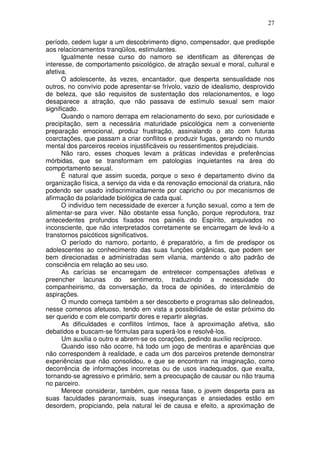 27
período, cedem lugar a um descobrimento digno, compensador, que predispõe
aos relacionamentos tranqüilos, estimulantes.
Igualmente nesse curso do namoro se identificam as diferenças de
interesse, de comportamento psicológico, de atração sexual e moral, cultural e
afetiva.
O adolescente, às vezes, encantador, que desperta sensualidade nos
outros, no convívio pode apresentar-se frívolo, vazio de idealismo, desprovido
de beleza, que são requisitos de sustentação dos relacionamentos, e logo
desaparece a atração, que não passava de estímulo sexual sem maior
significado.
Quando o namoro derrapa em relacionamento do sexo, por curiosidade e
precipitação, sem a necessária maturidade psicológica nem a conveniente
preparação emocional, produz frustração, assinalando o ato com futuras
coarctações, que passam a criar conflitos e produzir fugas, gerando no mundo
mental dos parceiros receios injustificáveis ou ressentimentos prejudiciais.
Não raro, esses choques levam a práticas indevidas e preferências
mórbidas, que se transformam em patologias inquietantes na área do
comportamento sexual.
É natural que assim suceda, porque o sexo é departamento divino da
organização física, a serviço da vida e da renovação emocional da criatura, não
podendo ser usado indiscriminadamente por capricho ou por mecanismos de
afirmação da polaridade biológica de cada qual.
O indivíduo tem necessidade de exercer a função sexual, como a tem de
alimentar-se para viver. Não obstante essa função, porque reprodutora, traz
antecedentes profundos fixados nos painéis do Espírito, arquivados no
inconsciente, que não interpretados corretamente se encarregam de levá-lo a
transtornos psicóticos significativos.
O período do namoro, portanto, é preparatório, a fim de predispor os
adolescentes ao conhecimento das suas funções orgânicas, que podem ser
bem direcionadas e administradas sem vilania, mantendo o alto padrão de
consciência em relação ao seu uso.
As carícias se encarregam de entretecer compensações afetivas e
preencher lacunas do sentimento, traduzindo a necessidade do
companheirismo, da conversação, da troca de opiniões, do intercâmbio de
aspirações.
O mundo começa também a ser descoberto e programas são delineados,
nesse comenos afetuoso, tendo em vista a possibilidade de estar próximo do
ser querido e com ele compartir dores e repartir alegrias.
As dificuldades e conflitos íntimos, face à aproximação afetiva, são
debatidos e buscam-se fórmulas para superá-los e resolvê-los.
Um auxilia o outro e abrem-se os corações, pedindo auxílio recíproco.
Quando isso não ocorre, há todo um jogo de mentiras e aparências que
não correspondem à realidade, e cada um dos parceiros pretende demonstrar
experiências que não consolidou, e que se encontram na imaginação, como
decorrência de informações incorretas ou de usos inadequados, que exalta,
tornando-se agressivo e primário, sem a preocupação de causar ou não trauma
no parceiro.
Merece considerar, também, que nessa fase, o jovem desperta para as
suas faculdades paranormais, suas inseguranças e ansiedades estão em
desordem, propiciando, pela natural lei de causa e efeito, a aproximação de
 
