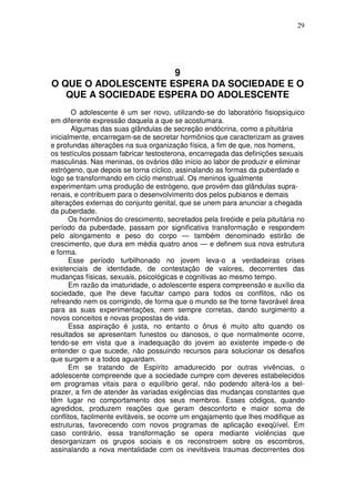 29
9
O QUE O ADOLESCENTE ESPERA DA SOCIEDADE E O
QUE A SOCIEDADE ESPERA DO ADOLESCENTE
O adolescente é um ser novo, utilizando-se do laboratório fisiopsíquico
em diferente expressão daquela a que se acostumara.
Algumas das suas glândulas de secreção endócrina, como a pituitária
inicialmente, encarregam-se de secretar hormônios que caracterizam as graves
e profundas alterações na sua organização física, a fim de que, nos homens,
os testículos possam fabricar testosterona, encarregada das definições sexuais
masculinas. Nas meninas, os ovários dão início ao labor de produzir e eliminar
estrógeno, que depois se torna cíclico, assinalando as formas da puberdade e
logo se transformando em ciclo menstrual. Os meninos igualmente
experimentam uma produção de estrógeno, que provém das glândulas supra-
renais, e contribuem para o desenvolvimento dos pelos pubianos e demais
alterações externas do conjunto genital, que se unem para anunciar a chegada
da puberdade.
Os hormônios do crescimento, secretados pela tireóide e pela pituitária no
período da puberdade, passam por significativa transformação e respondem
pelo alongamento e peso do corpo — também denominado estirão de
crescimento, que dura em média quatro anos — e definem sua nova estrutura
e forma.
Esse período turbilhonado no jovem leva-o a verdadeiras crises
existenciais de identidade, de contestação de valores, decorrentes das
mudanças físicas, sexuais, psicológicas e cognitivas ao mesmo tempo.
Em razão da imaturidade, o adolescente espera compreensão e auxílio da
sociedade, que lhe deve facultar campo para todos os conflitos, não os
refreando nem os corrigindo, de forma que o mundo se lhe torne favorável área
para as suas experimentações, nem sempre corretas, dando surgimento a
novos conceitos e novas propostas de vida.
Essa aspiração é justa, no entanto o ônus é muito alto quando os
resultados se apresentam funestos ou danosos, o que normalmente ocorre,
tendo-se em vista que a inadequação do jovem ao existente impede-o de
entender o que sucede, não possuindo recursos para solucionar os desafios
que surgem e a todos aguardam.
Em se tratando de Espírito amadurecido por outras vivências, o
adolescente compreende que a sociedade cumpre com deveres estabelecidos
em programas vitais para o equilíbrio geral, não podendo alterá-los a bel-
prazer, a fim de atender às variadas exigências das mudanças constantes que
têm lugar no comportamento dos seus membros. Esses códigos, quando
agredidos, produzem reações que geram desconforto e maior soma de
conflitos, facilmente evitáveis, se ocorre um engajamento que lhes modifique as
estruturas, favorecendo com novos programas de aplicação exeqüível. Em
caso contrário, essa transformação se opera mediante violências que
desorganizam os grupos sociais e os reconstroem sobre os escombros,
assinalando a nova mentalidade com os inevitáveis traumas decorrentes dos
 