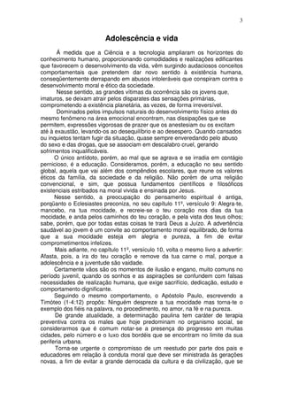 3
Adolescência e vida
Á medida que a Ciência e a tecnologia ampliaram os horizontes do
conhecimento humano, proporcionando comodidades e realizações edificantes
que favorecem o desenvolvimento da vida, vêm surgindo audaciosos conceitos
comportamentais que pretendem dar novo sentido à existência humana,
conseqüentemente derrapando em abusos intoleráveis que conspiram contra o
desenvolvimento moral e ético da sociedade.
Nesse sentido, as grandes vítimas da ocorrência são os jovens que,
imaturos, se deixam atrair pelos disparates das sensações primárias,
comprometendo a existência planetária, as vezes, de forma irreversível.
Dominados pelos impulsos naturais do desenvolvimento físico antes do
mesmo fenômeno na área emocional encontram, nas dissipações que se
permitem, expressões vigorosas de prazer que os anestesiam ou os excitam
até à exaustão, levando-os ao desequilíbrio e ao desespero. Quando cansados
ou inquietos tentam fugir da situação, quase sempre enveredando pelo abuso
do sexo e das drogas, que se associam em descalabro cruel, gerando
sofrimentos inqualificáveis.
O único antídoto, porém, ao mal que se agrava e se irradia em contágio
pernicioso, é a educação. Consideramos, porém, a educação no seu sentido
global, aquela que vai além dos compêndios escolares, que reune os valores
éticos da família, da sociedade e da religião. Não porém de uma religião
convencional, e sim, que possua fundamentos científicos e filosóficos
existenciais estribados na moral vivida e ensinada por Jesus.
Nesse sentido, a preocupação do pensamento espiritual é antiga,
porqüanto o Eclesiastes preconiza, no seu capítulo 11º, versículo 9: Alegra-te,
mancebo, na tua mocidade, e recreie-se o teu coração nos dias da tua
mocidade, e anda pelos caminhos do teu coração, e pela vista dos teus olhos;
sabe, porém, que por todas estas coisas te trará Deus a Juízo. A advertência
saudável ao jovem é um convite ao comportamento moral equilibrado, de forma
que a sua mocidade esteja em alegria e pureza, a fim de evitar
comprometimentos infelizes.
Mais adiante, no capítulo 11º, versículo 10, volta o mesmo livro a advertir:
Afasta, pois, a ira do teu coração e remove da tua carne o mal, porque a
adolescência e a juventude são vaidade.
Certamente vãos são os momentos de ilusão e engano, muito comuns no
período juvenil, quando os sonhos e as aspirações se confundem com falsas
necessidades de realização humana, que exige sacrifício, dedicação, estudo e
comportamento dignificante.
Seguindo o mesmo comportamento, o Apóstolo Paulo, escrevendo a
Timóteo (1-4:12) propôs: Ninguém despreze a tua mocidade mas torna-te o
exemplo dos fiéis na palavra, no procedimento, no amor, na fé e na pureza.
De grande atualidade, a determinação paulina tem caráter de terapia
preventiva contra os males que hoje predominam no organismo social, se
considerarmos que é comum notar-se a presença do progresso em muitas
cidades, pelo número e o luxo dos bordéis que se encontram no limite da sua
periferia urbana.
Torna-se urgente o compromisso de um reestudo por parte dos pais e
educadores em relação à conduta moral que deve ser ministrada às gerações
novas, a fim de evitar a grande derrocada da cultura e da civilização, que se
 