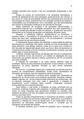30
métodos aplicados para sanear o que era considerado ultrapassado e sem
sentido.
Graças ao avanço do conhecimento e às conquistas tecnológicas, o
período de adolescência tem sido antecipado, particularmente nas meninas, o
que ocorre em razão da precocidade mental e da contribuição dos veículos de
comunicação de massa, propondo-lhes uma variedade constante de projetos e
necessidades, que se decepcionam com a sociedade, que não está preparada
para aceitar as imposições conflitivas do seu período de transição.
Nesse esfervilhar de emoções e de sensações desconhecidas, o
adolescente pretende que a sociedade compartilhe das suas experiências e
deixe-o à vontade para atender a todos os impulsos, e, quando isso não ocorre,
apresentam-se os choques de geração e as agressões de parte a parte.
Passada a turbulência orgânica, equilibrando-se os hormônios, o
indivíduo passa a reconsiderar os acontecimentos juvenis e faz uma nova
leitura dos seus atos, reprogramando-se, a fim de acompanhar o processo
cultural e social no qual se encontra situado.
O adolescente sempre espera da sociedade a oportunidade de desfrutar
dos prazeres em indefinição nele mesmo. Estando em crise de identidade, não
sabe realmente o que deseja, podendo mudar de um para outro momento e
isto não pode ser seguido pelo grupo social, que teria o dever de abandonar os
comportamentos aceitos a fim de incorporar insustentáveis condutas, que logo
cedem lugar a novas experiências.
Irreflexão, angústia, descontrole nas atitudes são naturais no adolescente,
que irá definindo rumos até encontrar um método de adaptação dos seus
sentimentos aos padrões vigentes e aceitos, ajustando-se, por fim, ao contexto
que antes combatia.
A chegada da maturidade e da razão oferece diferente visão da
sociedade, todavia os atos praticados já produziram os seus efeitos e, se foram
agressivos, os danos aguardam remoção, ou pelo menos necessária
reparação.
Por sua vez, a sociedade espera que o adolescente se submeta aos seus
quadros de comportamento estabelecido, muitas vezes necessitados de
renovação, de mudança, face aos imperativos da lei do progresso.
O adulto, representando o contexto social, acredita que, oferecendo ao
adolescente os recursos para uma existência equilibrada, educação, trabalho,
religião, esportes, etc., ter-se-á desincumbido totalmente do compromisso, não
se devendo preocupar com mais nada e aguardando a resposta do
entendimento juvenil mediante apoio irrestrito, cooperação constante,
continuidade dos seus empreendimentos.
Seria tediosa, a vida social, e retrógrada, se fosse continuada sem as
inevitáveis mudanças impostas pelo progresso e trabalhadas pelas gerações
novas, às vezes inspiradas pelo pensamento filosófico ou científico, pelo
idealismo da beleza e da arte, da religião e da tecnologia, que encontram nos
jovens a sua força motriz.
Todos os grandes empreendimentos e movimentos da História, surgidos
nas almas luminosas dos eminentes missionários, repercutiram na juventude e
obtiveram a resposta em forma de desafio para a sua implantação, do que
decorreram as admiráveis transformações sociais e humanas que se
impuseram na sucessão dos tempos.
É inevitável, portanto, que o conflito de gerações, que é resultado da
 