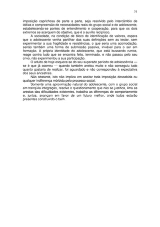 31
imposição caprichosa de parte a parte, seja resolvido pelo intercâmbio de
idéias e compreensão de necessidades reais do grupo social e do adolescente,
estabelecendo-se pontes de entendimento e cooperação, para que os dois
extremos se acerquem do objetivo, que é o auxílio recíproco.
A sociedade, na condição de bloco de identificação de valores, espera
que o adolescente venha partilhar das suas definições sem as testar, sem
experimentar a sua fragilidade e resistências, o que seria uma acomodação,
senão também uma forma de submissão passiva, inviável para o ser em
formação. A própria identidade do adolescente, que está buscando rumos,
reage contra tudo que se encontra feito, terminado, e não passou pelo seu
crivo, não experimentou a sua participação.
O adulto de hoje esquece-se do seu superado período de adolescência —
se é que já ocorreu — quando também anelou muito e não conseguiu tudo
quanto gostaria de realizar, foi aguardado e não correspondeu à expectativa
dos seus ancestrais.
Não obstante, isto não implica em aceitar toda imposição descabida ou
qualquer indiferença mórbida pelo processo social.
Somente uma aproximação natural do adolescente, com o grupo social
em tranqüila integração, resolve o questionamento que não se justifica, lima as
arestas das dificuldades existentes, trabalha as diferenças de comportamento
e, juntos, avançam em favor de um futuro melhor, onde todos estarão
presentes construindo o bem.
 
