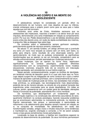 32
10
A VIOLÊNCIA NO CORPO E NA MENTE DO
ADOLESCENTE
A adolescência sempre foi considerada um período difícil no
desenvolvimento do ser humano, com mais desafios do que na infância,
criando embaraços para o próprio jovem como para os seus pais e todos
aqueles que com ele convivem.
Trezentos anos antes de Cristo, Aristóteles escrevera que os
adolescentes são impetuosos, irascíveis e tendem a se deixar levar por seus
impulsos, demonstrando uma certa irritabilidade em relação ao comportamento
juvenil. Por sua vez, Platão desaconselhava o uso de bebidas alcoólicas pelos
jovens antes dos dezoito anos, em razão da rápida excitabilidade dos mesmos,
e propunha: Não se despejar fogo sobre fogo.
Os conceitos sobre a adolescência sempre ganharam aceitação,
particularmente quando de natureza censória, intolerante.
No século 17, em sermão fúnebre, um clérigo afirmava que a juventude
era como um navio novo lançado ao oceano sem um leme, sem lastro, ou
piloto para dirigi-lo, como resultado de uma observação externa, sem
aprofundamento, de modo que se pudesse compreender as significativas
transformações que se operam no ser em formação, compelindo-o para as
atitudes anticonvencionais, período assinalado por mudanças estruturais.
Essas mudanças, que se operam na forma física, repercutem
significativamente na conduta psicológica, propondo diferentes
relacionamentos com os companheiros, experimentando novos modelos
educacionais, vivenciais, enquanto todo ele se encontra em maturação
biológica apressada, sem precedentes na sua história orgânica.
Nesse período, compreensivelmente, surgem os conflitos de identidade,
em tentativas internas de descobrir quem é e o que veio fazer aqui na Terra.
Logo depois surgem-lhe as indagações de como conduzir-se e qual a melhor
maneira de aproveitar o período promissor, sem o comprometimento do futuro.
Esse estado de mudanças pode ser breve, nas sociedades mais simples,
mais primitivas, ou prolongado, nas tecnologicamente mais desenvolvidas,
podendo dar-se de maneira abrupta, ou através de uma gradual transição das
experiências antes vivenciadas para as atuais desafiadoras. Em todas as
culturas, porém, apresenta-se com um caráter geral de identidade: alterações
físicas e funcionais da puberdade, assinalando-lhe o início inevitável.
Os hormônios, que desempenham um fundamental papel na
transformação orgânica e na constituição dos elementos secundários do sexo,
igualmente interferem na conduta psicológica, fazendo ressuscitar problemas
que se encontravam adormecidos no inconsciente profundo, na memória do
Espírito reencarnado. Isto porque, a reencarnação é oportunidade de
refazimento e de adestramento para desafios sempre maiores em relação ao
si, na conquista da imortalidade. Na adolescência, em razão das
transformações variadas, antigos vícios e virtudes ressumam como tendências
e manifestam-se, exigindo orientação e comando, a fim de serem evitados
novos e mais graves cometimentos morais perturbadores.
Localizada na base do cérebro, a hipófise tem importância especial na
proposta do desenvolvimento da puberdade. Os seus hormônios permanecem
 