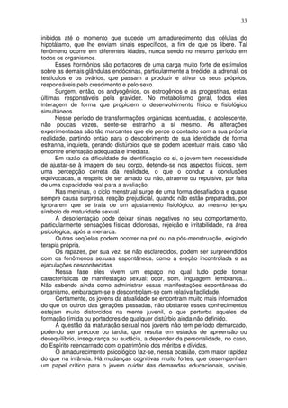 33
inibidos até o momento que sucede um amadurecimento das células do
hipotálamo, que lhe enviam sinais específicos, a fim de que os libere. Tal
fenômeno ocorre em diferentes idades, nunca sendo no mesmo período em
todos os organismos.
Esses hormônios são portadores de uma carga muito forte de estímulos
sobre as demais glândulas endócrinas, particularmente a tireóide, a adrenal, os
testículos e os ovários, que passam a produzir e ativar os seus próprios,
responsáveis pelo crescimento e pelo sexo.
Surgem, então, os andyogênios, os estrogênios e as progestinas, estas
últimas responsáveis pela gravidez. No metabolismo geral, todos eles
interagem de forma que propiciem o desenvolvimento físico e fisiológico
simultâneos.
Nesse período de transformações orgânicas acentuadas, o adolescente,
não poucas vezes, sente-se estranho a si mesmo. As alterações
experimentadas são tão marcantes que ele perde o contacto com a sua própria
realidade, partindo então para o descobrimento de sua identidade de forma
estranha, inquieta, gerando distúrbios que se podem acentuar mais, caso não
encontre orientação adequada e imediata.
Em razão da dificuldade de identificação do si, o jovem tem necessidade
de ajustar-se à imagem do seu corpo, detendo-se nos aspectos físicos, sem
uma percepção correta da realidade, o que o conduz a conclusões
equivocadas, a respeito de ser amado ou não, atraente ou repulsivo, por falta
de uma capacidade real para a avaliação.
Nas meninas, o ciclo menstrual surge de uma forma desafiadora e quase
sempre causa surpresa, reação prejudicial, quando não estão preparadas, por
ignorarem que se trata de um ajustamento fisiológico, ao mesmo tempo
símbolo de maturidade sexual.
A desorientação pode deixar sinais negativos no seu comportamento,
particularmente sensações físicas dolorosas, rejeição e irritabilidade, na área
psicológica, após a menarca.
Outras seqüelas podem ocorrer na pré ou na pós-menstruação, exigindo
terapia própria.
Os rapazes, por sua vez, se não esclarecidos, podem ser surpreendidos
com os fenômenos sexuais espontâneos, como a ereção incontrolada e as
ejaculações desconhecidas.
Nessa fase eles vivem um espaço no qual tudo pode tomar
características de manifestação sexual: odor, som, linguagem, lembrança...
Não sabendo ainda como administrar essas manifestações espontâneas do
organismo, embaraçam-se e descontrolam-se com relativa facilidade.
Certamente, os jovens da atualidade se encontram muito mais informados
do que os outros das gerações passadas, não obstante esses conhecimentos
estejam muito distorcidos na mente juvenil, o que perturba aqueles de
formação tímida ou portadores de qualquer distúrbio ainda não definido.
A questão da maturação sexual nos jovens não tem período demarcado,
podendo ser precoce ou tardia, que resulta em estados de apreensão ou
desequilíbrio, insegurança ou audácia, a depender da personalidade, no caso,
do Espírito reencarnado com o patrimônio dos méritos e dívidas.
O amadurecimento psicológico faz-se, nessa ocasião, com maior rapidez
do que na infância. Há mudanças cognitivas muito fortes, que desempenham
um papel crítico para o jovem cuidar das demandas educacionais, sociais,
 