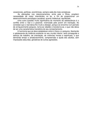 34
vocacionais, políticas, econômicas, sempre cada dia mais complexas.
As alterações nos relacionamentos, entre pais e filhos, propõem
necessidade de maior intercâmbio no lar, a fim de proporcionar um
desenvolvimento psicológico saudável, quanto intelectual, equilibrado.
Uma outra questão muito significativa do momento da adolescência é o
conflito entre o real e o possível, vivenciado pelo jovem em transição. Ao
constatar que o real deixa-lhe muito a desejar, porque se encontra num período
de enriquecimento psíquico, torna-se rebelde e transtorna-se, o que não deixa
de ser uma característica transitória do seu comportamento.
A harmonia que se deve estabelecer entre o físico e o psíquico, libertando
o adolescente da violência existente no seu mundo interior, será conseguida a
esforço de trabalho, de orientação, de vivências morais e espirituais, o que
demanda tempo e amadurecimento, compreensão e ajuda dos adultos, sem
imposições absurdas, geradoras de outras agressões.
 
