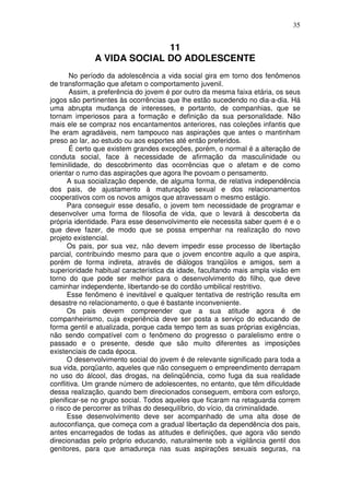 35
11
A VIDA SOCIAL DO ADOLESCENTE
No período da adolescência a vida social gira em torno dos fenômenos
de transformação que afetam o comportamento juvenil.
Assim, a preferência do jovem é por outro da mesma faixa etária, os seus
jogos são pertinentes às ocorrências que lhe estão sucedendo no dia-a-dia. Há
uma abrupta mudança de interesses, e portanto, de companhias, que se
tornam imperiosos para a formação e definição da sua personalidade. Não
mais ele se compraz nos encantamentos anteriores, nas coleções infantis que
lhe eram agradáveis, nem tampouco nas aspirações que antes o mantinham
preso ao lar, ao estudo ou aos esportes até então preferidos.
É certo que existem grandes exceções, porém, o normal é a alteração de
conduta social, face à necessidade de afirmação da masculinidade ou
feminilidade, do descobrimento das ocorrências que o afetam e de como
orientar o rumo das aspirações que agora lhe povoam o pensamento.
A sua socialização depende, de alguma forma, de relativa independência
dos pais, de ajustamento à maturação sexual e dos relacionamentos
cooperativos com os novos amigos que atravessam o mesmo estágio.
Para conseguir esse desafio, o jovem tem necessidade de programar e
desenvolver uma forma de filosofia de vida, que o levará à descoberta da
própria identidade. Para esse desenvolvimento ele necessita saber quem é e o
que deve fazer, de modo que se possa empenhar na realização do novo
projeto existencial.
Os pais, por sua vez, não devem impedir esse processo de libertação
parcial, contribuindo mesmo para que o jovem encontre aquilo a que aspira,
porém de forma indireta, através de diálogos tranqüilos e amigos, sem a
superioridade habitual característica da idade, facultando mais ampla visão em
torno do que pode ser melhor para o desenvolvimento do filho, que deve
caminhar independente, libertando-se do cordão umbilical restritivo.
Esse fenômeno é inevitável e qualquer tentativa de restrição resulta em
desastre no relacionamento, o que é bastante inconveniente.
Os pais devem compreender que a sua atitude agora é de
companheirismo, cuja experiência deve ser posta a serviço do educando de
forma gentil e atualizada, porque cada tempo tem as suas próprias exigências,
não sendo compatível com o fenômeno do progresso o paralelismo entre o
passado e o presente, desde que são muito diferentes as imposições
existenciais de cada época.
O desenvolvimento social do jovem é de relevante significado para toda a
sua vida, porqüanto, aqueles que não conseguem o empreendimento derrapam
no uso do álcool, das drogas, na delinqüência, como fuga da sua realidade
conflitiva. Um grande número de adolescentes, no entanto, que têm dificuldade
dessa realização, quando bem direcionados conseguem, embora com esforço,
plenificar-se no grupo social. Todos aqueles que ficaram na retaguarda correm
o risco de percorrer as trilhas do desequilíbrio, do vício, da criminalidade.
Esse desenvolvimento deve ser acompanhado de uma alta dose de
autoconfiança, que começa com a gradual libertação da dependência dos pais,
antes encarregados de todas as atitudes e definições, que agora vão sendo
direcionadas pelo próprio educando, naturalmente sob a vigilância gentil dos
genitores, para que amadureça nas suas aspirações sexuais seguras, na
 
