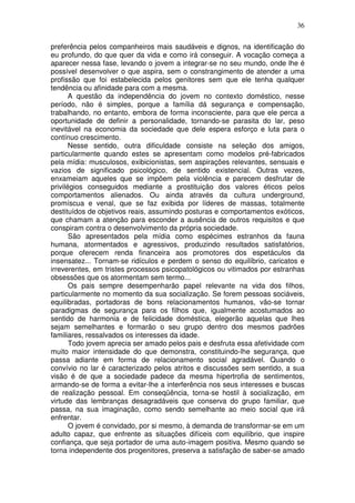 36
preferência pelos companheiros mais saudáveis e dignos, na identificação do
eu profundo, do que quer da vida e como irá conseguir. A vocação começa a
aparecer nessa fase, levando o jovem a integrar-se no seu mundo, onde lhe é
possível desenvolver o que aspira, sem o constrangimento de atender a uma
profissão que foi estabelecida pelos genitores sem que ele tenha qualquer
tendência ou afinidade para com a mesma.
A questão da independência do jovem no contexto doméstico, nesse
período, não é simples, porque a família dá segurança e compensação,
trabalhando, no entanto, embora de forma inconsciente, para que ele perca a
oportunidade de definir a personalidade, tornando-se parasita do lar, peso
inevitável na economia da sociedade que dele espera esforço e luta para o
contínuo crescimento.
Nesse sentido, outra dificuldade consiste na seleção dos amigos,
particularmente quando estes se apresentam como modelos pré-fabricados
pela mídia: musculosos, exibicionistas, sem aspirações relevantes, sensuais e
vazios de significado psicológico, de sentido existencial. Outras vezes,
enxameiam aqueles que se impõem pela violência e parecem desfrutar de
privilégios conseguidos mediante a prostituição dos valores éticos pelos
comportamentos alienados. Ou ainda através da cultura underground,
promíscua e venal, que se faz exibida por líderes de massas, totalmente
destituídos de objetivos reais, assumindo posturas e comportamentos exóticos,
que chamam a atenção para esconder a ausência de outros requisitos e que
conspiram contra o desenvolvimento da própria sociedade.
São apresentados pela mídia como espécimes estranhos da fauna
humana, atormentados e agressivos, produzindo resultados satisfatórios,
porque oferecem renda financeira aos promotores dos espetáculos da
insensatez... Tornam-se ridículos e perdem o senso do equilíbrio, caricatos e
irreverentes, em tristes processos psicopatológicos ou vitimados por estranhas
obsessões que os atormentam sem termo...
Os pais sempre desempenharão papel relevante na vida dos filhos,
particularmente no momento da sua socialização. Se forem pessoas sociáveis,
equilibradas, portadoras de bons relacionamentos humanos, vão-se tornar
paradigmas de segurança para os filhos que, igualmente acostumados ao
sentido de harmonia e de felicidade doméstica, elegerão aquelas que lhes
sejam semelhantes e formarão o seu grupo dentro dos mesmos padrões
familiares, ressalvados os interesses da idade.
Todo jovem aprecia ser amado pelos pais e desfruta essa afetividade com
muito maior intensidade do que demonstra, constituindo-lhe segurança, que
passa adiante em forma de relacionamento social agradável. Quando o
convívio no lar é caracterizado pelos atritos e discussões sem sentido, a sua
visão é de que a sociedade padece da mesma hipertrofia de sentimentos,
armando-se de forma a evitar-lhe a interferência nos seus interesses e buscas
de realização pessoal. Em conseqüência, torna-se hostil à socialização, em
virtude das lembranças desagradáveis que conserva do grupo familiar, que
passa, na sua imaginação, como sendo semelhante ao meio social que irá
enfrentar.
O jovem é convidado, por si mesmo, à demanda de transformar-se em um
adulto capaz, que enfrente as situações difíceis com equilíbrio, que inspire
confiança, que seja portador de uma auto-imagem positiva. Mesmo quando se
torna independente dos progenitores, preserva a satisfação de saber-se amado
 