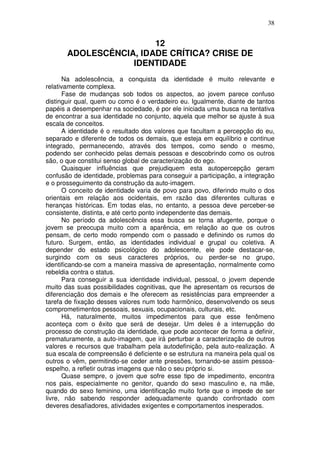 38
12
ADOLESCÊNCIA, IDADE CRÍTICA? CRISE DE
IDENTIDADE
Na adolescência, a conquista da identidade é muito relevante e
relativamente complexa.
Fase de mudanças sob todos os aspectos, ao jovem parece confuso
distinguir qual, quem ou como é o verdadeiro eu. Igualmente, diante de tantos
papéis a desempenhar na sociedade, é por ele iniciada uma busca na tentativa
de encontrar a sua identidade no conjunto, aquela que melhor se ajuste à sua
escala de conceitos.
A identidade é o resultado dos valores que facultam a percepção do eu,
separado e diferente de todos os demais, que esteja em equilíbrio e continue
integrado, permanecendo, através dos tempos, como sendo o mesmo,
podendo ser conhecido pelas demais pessoas e descobrindo como os outros
são, o que constitui senso global de caracterização do ego.
Quaisquer influências que prejudiquem esta autopercepção geram
confusão de identidade, problemas para conseguir a participação, a integração
e o prosseguimento da construção da auto-imagem.
O conceito de identidade varia de povo para povo, diferindo muito o dos
orientais em relação aos ocidentais, em razão das diferentes culturas e
heranças históricas. Em todas elas, no entanto, a pessoa deve perceber-se
consistente, distinta, e até certo ponto independente das demais.
No período da adolescência essa busca se torna afugente, porque o
jovem se preocupa muito com a aparência, em relação ao que os outros
pensam, de certo modo rompendo com o passado e definindo os rumos do
futuro. Surgem, então, as identidades individual e grupal ou coletiva. A
depender do estado psicológico do adolescente, ele pode destacar-se,
surgindo com os seus caracteres próprios, ou perder-se no grupo,
identificando-se com a maneira massiva de apresentação, normalmente como
rebeldia contra o status.
Para conseguir a sua identidade individual, pessoal, o jovem depende
muito das suas possibilidades cognitivas, que lhe apresentam os recursos de
diferenciação dos demais e lhe oferecem as resistências para empreender a
tarefa de fixação desses valores num todo harmônico, desenvolvendo os seus
comprometimentos pessoais, sexuais, ocupacionais, culturais, etc.
Há, naturalmente, muitos impedimentos para que esse fenômeno
aconteça com o êxito que será de desejar. Um deles é a interrupção do
processo de construção da identidade, que pode acontecer de forma a definir,
prematuramente, a auto-imagem, que irá perturbar a caracterização de outros
valores e recursos que trabalham pela autodefinição, pela auto-realização. A
sua escala de compreensão é deficiente e se estrutura na maneira pela qual os
outros o vêm, permitindo-se ceder ante pressões, tornando-se assim pessoa-
espelho, a refletir outras imagens que não o seu próprio si.
Quase sempre, o jovem que sofre esse tipo de impedimento, encontra
nos pais, especialmente no genitor, quando do sexo masculino e, na mãe,
quando do sexo feminino, uma identificação muito forte que o impede de ser
livre, não sabendo responder adequadamente quando confrontado com
deveres desafiadores, atividades exigentes e comportamentos inesperados.
 