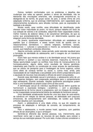 39
Outros, também confrontados com os problemas e desafios das
mudanças que neles se operam, perdem o senso de identidade, não se
libertando das vinculações anteriores, não conseguindo encontrar-se, ou
desligando-se da família, do grupo social, do país, e sendo vítima de uma
adaptação enferma, que se prolonga indefinidamente, sem capacidade para
relacionamentos duradouros, para atitudes normais, para as expressões de
lealdade e de afeição.
Muitas vezes, esse conflito, essa dificuldade de identificação, pode
oferecer maior maturidade ao jovem, no futuro, porque trabalha em favor da
sua seleção de valores e de conteúdos, adquirindo maior capacidade criativa,
melhor maneira de elaborar idéias e de caracterizar definições, do que os
outros que precipitadamente se firmaram em determinados quesitos que
elegeram como forma de identidade.
Os jovens, igualmente experimentam dificuldade em estabelecer os
padrões que a constituem, e esses variam muito de acordo com os
relacionamentos domésticos — valores religiosos, familiares, sociais,
econômicos — culturais e subculturais e mesmo as constantes mudanças
sociais, que trabalham conteúdos diferentes.
Alguma confusão, portanto, nesse período, pode redundar saudável para
a formação da identidade do adolescente, sem o exagero de um transtorno
prolongado.
Outro fator que merece análise é o da identidade sexual. Há jovens que
logo definem e aceitam a sua natureza essencial, masculina ou feminina.
Nessa oportunidade surgem os conflitos mais fortes do transexualismo e do
homossexualismo, alguns deles como resultado de fatores genéticos,
trabalhados pelo Espírito na constituição do corpo através da reencarnação,
que se utilizou do perispírito para a modelagem da forma orgânica, outros
como efeito da conduta familiar ou social, e, outros mais, ainda, pela
necessidade de ser trabalhada a sexualidade como diretriz preponderante para
a aquisição de recursos mais elevados e difíceis de serem conquistados.
Quando essa identidade sexual é prematura, o adolescente sofre de um
efeito apenas biológico, sem preparação psicológica para o comportamento
algo estressante. Quando atrasada, reações igualmente psicológicas podem
levar a uma hostilidade ao próprio corpo como ao dos outros.
A identificação sexual do indivíduo equilibrado faz-se definir quando se
harmonizam a expressão biológica —anatômica — com a psicológica,
expressando-se de forma natural e progressiva, sem os choques da incerteza
ou da incapacidade comportamental diante da realidade do fenômeno sexual.
Uma identidade amadurecida faculta-lhe uma boa dose de auto-estima,
de tolerância em relação às demais pessoas, de afetividade sem prejuízos
emocionais, de comportamento sem estereótipo, de lucidez que facilita
enfrentar desafios com naturalidade.
Assim, a adolescência é uma idade crítica, no que diz respeito ao
processo de adaptação e definição de conceito, de comportamento, de
realidade.
Para o adolescente, o mundo parece hostil, agressivo, com padrões
difíceis de ser alcançados, e que o ameaçam.
Sentindo-se diferente das demais pessoas, luta, interiormente, para
reconhecer como agir e quais os recursos de que dispõe, para colocar a
serviço da sua realização pessoal. Por outro lado, muitas culturas consideram o
 