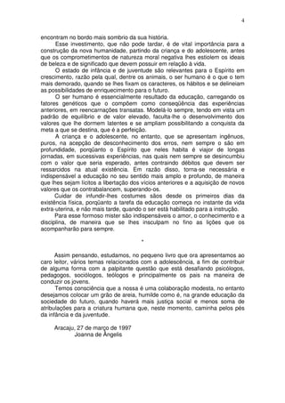 4
encontram no bordo mais sombrio da sua história.
Esse investimento, que não pode tardar, é de vital importância para a
construção da nova humanidade, partindo da criança e do adolescente, antes
que os comprometimentos de natureza moral negativa lhes estiolem os ideais
de beleza e de significado que devem possuir em relação à vida.
O estado de infância e de juventude são relevantes para o Espírito em
crescimento, razão pela qual, dentre os animais, o ser humano é o que o tem
mais demorado, quando se lhes fixam os caracteres, os hábitos e se delineiam
as possibilidades de enriquecimento para o futuro.
O ser humano é essencialmente resultado da educação, carregando os
fatores genéticos que o compõem como conseqüência das experiências
anteriores, em reencarnações transatas. Modelá-lo sempre, tendo em vista um
padrão de equilíbrio e de valor elevado, faculta-lhe o desenvolvimento dos
valores que lhe dormem latentes e se ampliam possibilitando a conquista da
meta a que se destina, que é a perfeição.
A criança e o adolescente, no entanto, que se apresentam ingênuos,
puros, na acepção de desconhecimento dos erros, nem sempre o são em
profundidade, porqüanto o Espírito que neles habita é viajor de longas
jornadas, em sucessivas experiências, nas quais nem sempre se desincumbiu
com o valor que seria esperado, antes contraindo débitos que devem ser
ressarcidos na atual existência. Em razão disso, torna-se necessária e
indispensável a educação no seu sentido mais amplo e profundo, de maneira
que lhes sejam lícitos a libertação dos vícios anteriores e a aquisição de novos
valores que os contrabalancem, superando-os.
Cuidar de infundir-lhes costumes sãos desde os primeiros dias da
existência física, porqüanto a tarefa da educação começa no instante da vida
extra-uterina, e não mais tarde, quando o ser está habilitado para a instrução.
Para esse formoso mister são indispensáveis o amor, o conhecimento e a
disciplina, de maneira que se lhes insculpam no fino as lições que os
acompanharão para sempre.
*
Assim pensando, estudamos, no pequeno livro que ora apresentamos ao
caro leitor, vários temas relacionados com a adolescência, a fim de contribuir
de alguma forma com a palpitante questão que está desafiando psicólogos,
pedagogos, sociólogos, teólogos e principalmente os pais na maneira de
conduzir os jovens.
Temos consciência que a nossa é uma colaboração modesta, no entanto
desejamos colocar um grão de areia, humilde como é, na grande educação da
sociedade do futuro, quando haverá mais justiça social e menos soma de
atribulações para a criatura humana que, neste momento, caminha pelos pés
da infância e da juventude.
Aracaju, 27 de março de 1997
Joanna de Ângelis
 