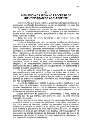 41
13
INFLUÊNCIA DA MÍDIA NO PROCESSO DE
IDENTIFICAÇÃO DO ADOLESCENTE
Em um mundo que, a cada instante, apresenta mudanças significativas, o
processo de identificação do adolescente faz-se mais desafiador, em razão das
diferenças de padrões éticos e comportamentais.
Os modelos convencionais, vigentes, para ele, são passíveis de críticas,
em razão do conformismo que predomina, e aqueles que são apresentados
trazem muitos conflitos embutidos, que perturbam a visão da realidade, não
sendo aceitos de imediato.
Tudo, em torno do jovem, caracteriza-se por meio de formas de
inquietação e insegurança.
No lar, as imposições dos pais, nem sempre equilibrados, direcionados
por caprichos e interesses, muitas vezes, mesquinhos, empurram o jovem,
desestruturado ainda, para o convívio de colegas igualmente imaturos. Em
outras circunstâncias, genitores irresponsáveis transferem os deveres da
educação a funcionários remunerados, ignorando as necessidades reais dos
filhos, e apresentando-se mais como fornecedores de equipamentos e recursos
para a existência, do que pessoas afetuosas e interessadas na sua felicidade,
dão margem a sentimentos de rancor ou de imediatismo contra a sociedade
que eles representam. Ademais, nas famílias conflituosas, por dificuldades
financeiras, sociais e morais ou todas simultaneamente, o adolescente é
obrigado a um amadurecimento precipitado, direcionando o seu interesse
exclusivamente para a sobrevivência de qualquer forma, em considerando a
situação de miséria na qual moureja.
Eis aí um caldo de cultura fértil para a proliferação de desequilíbrios,
expressando-se nos mais variados conflitos, que podem levar à timidez, ao
medo, às fugas terríveis ou à agressividade, ao desrespeito dos padrões éticos
que o jovem não compreende, porque não os vivenciou e deles somente
conhece as expressões grosseiras, decorrentes das interpretações doentias
que lhes são apresentadas.
A soma de aflições que o assalta é grande, aturde-o, trabalhando a sua
mente para os estereótipos convencionais de desgarrados, indiferentes,
rebeldes, dependentes, que encontra em toda parte, e cujo comportamento de
alguma forma lhe parece atraente, porque despreocupado e vingativo contra a
sociedade que aprende a desconsiderar.
Nesse contubérnio de observações atormentadas, a mídia, desde os
primeiros dias da sua infância, vem exercendo sobre ele uma influência
marcante e crescente.
De um lado, no período lúdico, ofereceu-lhe numerosos mitos eletrônicos,
agressivos e cruéis em nome do mal que investe contra o bem, representados
por outros seres de diferentes planetas que pretendem salvar o universo,
utilizando-se, também, da violência e da astúcia, em guerras de extermínio
total. Embora a prevalência do ídolo representativo do bem, as imagens
alucinantes do ódio, da perversidade e das batalhas intérminas plasmam no
inconsciente da criança mensagens de destruição e de rancor, de medo e de
insegurança, de fascínio e interesse por essas personagens míticas que, na
sua imaginação, adquirem existência real.
 