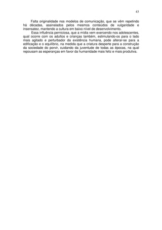 43
Falta originalidade nos modelos de comunicação, que se vêm repetindo
há décadas, assinalados pelos mesmos conteúdos de vulgaridade e
insensatez, mantendo a cultura em baixo nível de desenvolvimento.
Essa influência perniciosa, que a mídia vem exercendo nos adolescentes,
qual ocorre com os adultos e crianças também, estimulando-os para o lado
mais agitado e perturbador da existência humana, pode alterar-se para a
edificação e o equilíbrio, na medida que a criatura desperte para a construção
da sociedade do porvir, cuidando da juventude de todas as épocas, na qual
repousam as esperanças em favor da humanidade mais feliz e mais produtiva.
 
