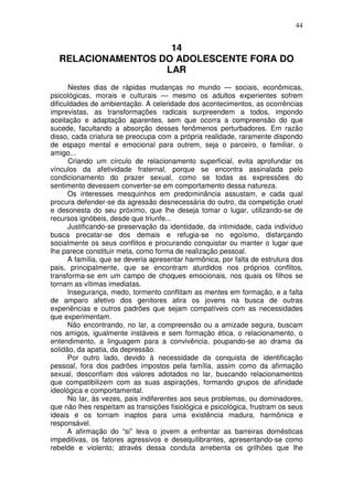 44
14
RELACIONAMENTOS DO ADOLESCENTE FORA DO
LAR
Nestes dias de rápidas mudanças no mundo — sociais, econômicas,
psicológicas, morais e culturais — mesmo os adultos experientes sofrem
dificuldades de ambientação. A celeridade dos acontecimentos, as ocorrências
imprevistas, as transformações radicais surpreendem a todos, impondo
aceitação e adaptação aparentes, sem que ocorra a compreensão do que
sucede, facultando a absorção desses fenômenos perturbadores. Em razão
disso, cada criatura se preocupa com a própria realidade, raramente dispondo
de espaço mental e emocional para outrem, seja o parceiro, o familiar, o
amigo...
Criando um círculo de relacionamento superficial, evita aprofundar os
vínculos da afetividade fraternal, porque se encontra assinalada pelo
condicionamento do prazer sexual, como se todas as expressões do
sentimento devessem converter-se em comportamento dessa natureza.
Os interesses mesquinhos em predominância assustam, e cada qual
procura defender-se da agressão desnecessária do outro, da competição cruel
e desonesta do seu próximo, que lhe deseja tomar o lugar, utilizando-se de
recursos ignóbeis, desde que triunfe...
Justificando-se preservação da identidade, da intimidade, cada indivíduo
busca precatar-se dos demais e refugia-se no egoísmo, disfarçando
socialmente os seus conflitos e procurando conquistar ou manter o lugar que
lhe parece constituir meta, como forma de realização pessoal.
A família, que se deveria apresentar harmônica, por falta de estrutura dos
pais, principalmente, que se encontram aturdidos nos próprios conflitos,
transforma-se em um campo de choques emocionais, nos quais os filhos se
tornam as vítimas imediatas.
Insegurança, medo, tormento conflitam as mentes em formação, e a falta
de amparo afetivo dos genitores atira os jovens na busca de outras
experiências e outros padrões que sejam compatíveis com as necessidades
que experimentam.
Não encontrando, no lar, a compreensão ou a amizade segura, buscam
nos amigos, igualmente instáveis e sem formação ética, o relacionamento, o
entendimento, a linguagem para a convivência, poupando-se ao drama da
solidão, da apatia, da depressão.
Por outro lado, devido à necessidade da conquista de identificação
pessoal, fora dos padrões impostos pela família, assim como da afirmação
sexual, desconfiam dos valores adotados no lar, buscando relacionamentos
que compatibilizem com as suas aspirações, formando grupos de afinidade
ideológica e comportamental.
No lar, às vezes, pais indiferentes aos seus problemas, ou dominadores,
que não lhes respeitam as transições fisiológica e psicológica, frustram os seus
ideais e os tornam inaptos para uma existência madura, harmônica e
responsável.
A afirmação do “si” leva o jovem a enfrentar as barreiras domésticas
impeditivas, os fatores agressivos e desequilibrantes, apresentando-se como
rebelde e violento; através dessa conduta arrebenta os grilhões que lhe
 