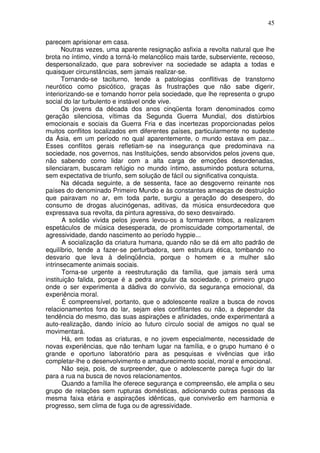 45
parecem aprisionar em casa.
Noutras vezes, uma aparente resignação asfixia a revolta natural que lhe
brota no íntimo, vindo a torná-lo melancólico mais tarde, subserviente, receoso,
despersonalizado, que para sobreviver na sociedade se adapta a todas e
quaisquer circunstâncias, sem jamais realizar-se.
Tornando-se taciturno, tende a patologias conflitivas de transtorno
neurótico como psicótico, graças às frustrações que não sabe digerir,
interiorizando-se e tomando horror pela sociedade, que lhe representa o grupo
social do lar turbulento e instável onde vive.
Os jovens da década dos anos cinqüenta foram denominados como
geração silenciosa, vítimas da Segunda Guerra Mundial, dos distúrbios
emocionais e sociais da Guerra Fria e das incertezas proporcionadas pelos
muitos conflitos localizados em diferentes países, particularmente no sudeste
da Ásia, em um período no qual aparentemente, o mundo estava em paz...
Esses conflitos gerais refletiam-se na insegurança que predominava na
sociedade, nos governos, nas Instituições, sendo absorvidos pelos jovens que,
não sabendo como lidar com a alta carga de emoções desordenadas,
silenciaram, buscaram refúgio no mundo íntimo, assumindo postura soturna,
sem expectativa de triunfo, sem solução de fácil ou significativa conquista.
Na década seguinte, a de sessenta, face ao desgoverno reinante nos
países do denominado Primeiro Mundo e às constantes ameaças de destruição
que pairavam no ar, em toda parte, surgiu a geração do desespero, do
consumo de drogas alucinógenas, aditivas, da música ensurdecedora que
expressava sua revolta, da pintura agressiva, do sexo desvairado.
A solidão vivida pelos jovens levou-os a formarem tribos, a realizarem
espetáculos de música desesperada, de promiscuidade comportamental, de
agressividade, dando nascimento ao período hyppie...
A socialização da criatura humana, quando não se dá em alto padrão de
equilíbrio, tende a fazer-se perturbadora, sem estrutura ética, tombando no
desvario que leva à delinqüência, porque o homem e a mulher são
intrinsecamente animais sociais.
Torna-se urgente a reestruturação da família, que jamais será uma
instituição falida, porque é a pedra angular da sociedade, o primeiro grupo
onde o ser experimenta a dádiva do convívio, da segurança emocional, da
experiência moral.
É compreensível, portanto, que o adolescente realize a busca de novos
relacionamentos fora do lar, sejam eles conflitantes ou não, a depender da
tendência do mesmo, das suas aspirações e afinidades, onde experimentará a
auto-realização, dando início ao futuro círculo social de amigos no qual se
movimentará.
Há, em todas as criaturas, e no jovem especialmente, necessidade de
novas experiências, que não tenham lugar na família, e o grupo humano é o
grande e oportuno laboratório para as pesquisas e vivências que irão
completar-lhe o desenvolvimento e amadurecimento social, moral e emocional.
Não seja, pois, de surpreender, que o adolescente pareça fugir do lar
para a rua na busca de novos relacionamentos.
Quando a família lhe oferece segurança e compreensão, ele amplia o seu
grupo de relações sem rupturas domésticas, adicionando outras pessoas da
mesma faixa etária e aspirações idênticas, que conviverão em harmonia e
progresso, sem clima de fuga ou de agressividade.
 