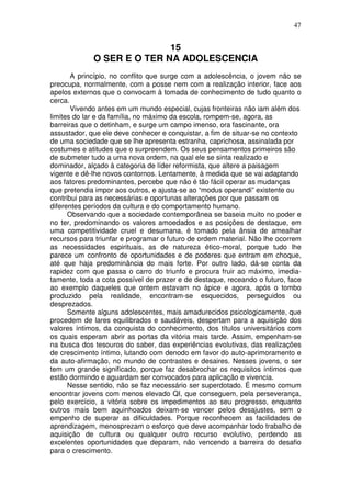 47
15
O SER E O TER NA ADOLESCENCIA
A princípio, no conflito que surge com a adolescência, o jovem não se
preocupa, normalmente, com a posse nem com a realização interior, face aos
apelos externos que o convocam à tomada de conhecimento de tudo quanto o
cerca.
Vivendo antes em um mundo especial, cujas fronteiras não iam além dos
limites do lar e da família, no máximo da escola, rompem-se, agora, as
barreiras que o detinham, e surge um campo imenso, ora fascinante, ora
assustador, que ele deve conhecer e conquistar, a fim de situar-se no contexto
de uma sociedade que se lhe apresenta estranha, caprichosa, assinalada por
costumes e atitudes que o surpreendem. Os seus pensamentos primeiros são
de submeter tudo a uma nova ordem, na qual ele se sinta realizado e
dominador, alçado à categoria de líder reformista, que altere a paisagem
vigente e dê-lhe novos contornos. Lentamente, à medida que se vai adaptando
aos fatores predominantes, percebe que não é tão fácil operar as mudanças
que pretendia impor aos outros, e ajusta-se ao “modus operandi” existente ou
contribui para as necessárias e oportunas alterações por que passam os
diferentes períodos da cultura e do comportamento humano.
Observando que a sociedade contemporânea se baseia muito no poder e
no ter, predominando os valores amoedados e as posições de destaque, em
uma competitividade cruel e desumana, é tomado pela ânsia de amealhar
recursos para triunfar e programar o futuro de ordem material. Não lhe ocorrem
as necessidades espirituais, as de natureza ético-moral, porque tudo lhe
parece um confronto de oportunidades e de poderes que entram em choque,
até que haja predominância do mais forte. Por outro lado, dá-se conta da
rapidez com que passa o carro do triunfo e procura fruir ao máximo, imedia-
tamente, toda a cota possível de prazer e de destaque, receando o futuro, face
ao exemplo daqueles que ontem estavam no ápice e agora, após o tombo
produzido pela realidade, encontram-se esquecidos, perseguidos ou
desprezados.
Somente alguns adolescentes, mais amadurecidos psicologicamente, que
procedem de lares equilibrados e saudáveis, despertam para a aquisição dos
valores íntimos, da conquista do conhecimento, dos títulos universitários com
os quais esperam abrir as portas da vitória mais tarde. Assim, empenham-se
na busca dos tesouros do saber, das experiências evolutivas, das realizações
de crescimento íntimo, lutando com denodo em favor do auto-aprimoramento e
da auto-afirmação, no mundo de contrastes e desaires. Nesses jovens, o ser
tem um grande significado, porque faz desabrochar os requisitos íntimos que
estão dormindo e aguardam ser convocados para aplicação e vivencia.
Nesse sentido, não se faz necessário ser superdotado. É mesmo comum
encontrar jovens com menos elevado QI, que conseguem, pela perseverança,
pelo exercício, a vitória sobre os impedimentos ao seu progresso, enquanto
outros mais bem aquinhoados deixam-se vencer pelos desajustes, sem o
empenho de superar as dificuldades. Porque reconhecem as facilidades de
aprendizagem, menosprezam o esforço que deve acompanhar todo trabalho de
aquisição de cultura ou qualquer outro recurso evolutivo, perdendo as
excelentes oportunidades que deparam, não vencendo a barreira do desafio
para o crescimento.
 