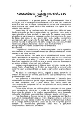 5
1
ADOLESCÊNCIA - FASE DE TRANSIÇÃO E DE
CONFLITOS
A adolescência é o período próprio do desenvolvimento físico e
psicológico, que se inicia aproximadamente aos catorze anos para os rapazes
e aos doze anos para as moças, prolongando-se, até aos vinte e dezoito anos,
respectivamente, nos países de clima frio, sendo que nos trópicos há uma
variação para mais cedo.
Nessa fase, há um desdobramento dos órgãos secundários do sexo,
dando surgimento aos fatores propiciatórios da reprodução, como sejam o
espermatozóide no fluido seminal e o catamênio. Os rapazes experimentam
alterações na voz, enquanto as moças apresentam desenvolvimento dos ossos
da bacia, dos seios, o que ocorre com certa rapidez, normalmente
acompanhados pelo surgimento da afetividade, do interesse sexual e dos
conflitos na área do comportamento, como insegurança, ansiedade, timidez,
instabilidade, angústia, facultando o espaço para desenvolvimento e
definição da personalidade, aparecimento das tendências e
das vocações.
Completando a reencarnação, o adolescente passa a viver a experiência
nova, definindo os rumos do comportamento que o tempo amadurecerá através
da vivência dos novos desafios.
Inadaptado ao novo meio social no qual se movimentará, sofre o conflito
de não ser mais criança, encontrando-se, no entanto, sem estrutura organizada
para os jogos da idade adulta. É, portanto, o período intermediário entre as
duas fases importantes da existência terrena, que se encarrega de preparar o
ser para as atividades existenciais mais profundas.
Inseguro, quanto aos rumos do futuro, o jovem enfrenta o mundo que lhe
parece hostil, refugiando-se na timidez ou expandindo o temperamento,
conforme sejam as circunstâncias nas quais se apresentem as propostas de
vida.
As bases de sustentação familiar, religiosa e social, sentem-lhe os
embates dos desafios que enfrenta, pois relaciona tudo quanto aprendeu com o
que encontra pela frente.
Não possuindo a maturidade do discernimento, e fascinado pelas
oportunidades encantadoras que lhe surgem de um para outro momento, atira-
se com sofreguidão aos prazeres novos sem dar-se conta dos
comprometimentos que passa a firmar, entregando-se às sensações que lhe
tomam todo o corpo.
Outras vezes, vitimado por conflitos naturais que surgem da incerteza de
como comportar-se, refugia-se no medo de assumir responsabilidades
decorrentes das atitudes e faz quadros psicopatológicos, como depressão,
melancolia, irritabilidade, escamoteando o medo que o assalta e o intimida.
Nos dias atuais as licenças morais são muito agressivas, convidando o
jovem, ainda inadequado para os jogos velozes do prazer, a lances audaciosos
na área do sexo, que parece constituir-lhe a meta prioritária em que chafurda
até o cansaço, dando surgimento à usança de recursos escapistas, que não
atendem às necessidades presentes, antes mais o perturbam,
comprometendo-o de maneira lamentável.
 