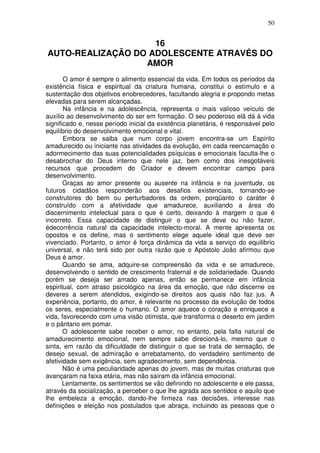 50
16
AUTO-REALIZAÇÃO DO ADOLESCENTE ATRAVÉS DO
AMOR
O amor é sempre o alimento essencial da vida. Em todos os períodos da
existência física e espiritual da criatura humana, constitui o estímulo e a
sustentação dos objetivos enobrecedores, facultando alegria e propondo metas
elevadas para serem alcançadas.
Na infância e na adolescência, representa o mais valioso veículo de
auxílio ao desenvolvimento do ser em formação. O seu poderoso elã dá à vida
significado e, nesse período inicial da existência planetária, é responsável pelo
equilíbrio do desenvolvimento emocional e vital.
Embora se saiba que num corpo jovem encontra-se um Espírito
amadurecido ou iniciante nas atividades da evolução, em cada reencarnação o
adormecimento das suas potencialidades psíquicas e emocionais faculta-lhe o
desabrochar do Deus interno que nele jaz, bem como dos inesgotáveis
recursos que procedem do Criador e devem encontrar campo para
desenvolvimento.
Graças ao amor presente ou ausente na infância e na juventude, os
futuros cidadãos responderão aos desafios existenciais, tornando-se
construtores do bem ou perturbadores da ordem, porqüanto o caráter é
construído com a afetividade que amadurece, auxiliando a área do
discernimento intelectual para o que é certo, deixando à margem o que é
incorreto. Essa capacidade de distinguir o que se deve ou não fazer,
édecorrência natural da capacidade intelecto-moral. A mente apresenta os
opostos e os define, mas o sentimento elege aquele ideal que deve ser
vivenciado. Portanto, o amor é força dinâmica da vida a serviço do equilibrio
universal, e não terá sido por outra razão que o Apóstolo João afirmou que
Deus é amor.
Quando se ama, adquire-se compreensão da vida e se amadurece,
desenvolvendo o sentido de crescimento fraternal e de solidariedade. Quando
porém se deseja ser amado apenas, então se permanece em infância
espiritual, com atraso psicológico na área da emoção, que não discerne os
deveres a serem atendidos, exigindo-se direitos aos quais não faz jus. A
experiência, portanto, do amor, é relevante no processo da evolução de todos
os seres, especialmente o humano. O amor aquece o coração e enriquece a
vida, favorecendo com uma visão otimista, que transforma o deserto em jardim
e o pântano em pomar.
O adolescente sabe receber o amor, no entanto, pela falta natural de
amadurecimento emocional, nem sempre sabe direcioná-lo, mesmo que o
sinta, em razão da dificuldade de distinguir o que se trata de sensação, de
desejo sexual, de admiração e arrebatamento, do verdadeiro sentimento de
afetividade sem exigência, sem agradecimento, sem dependência.
Não é uma peculiaridade apenas do jovem, mas de muitas criaturas que
avançaram na faixa etária, mas não saíram da infância emocional.
Lentamente, os sentimentos se vão definindo no adolescente e ele passa,
através da socialização, a perceber o que lhe agrada aos sentidos e aquilo que
lhe embeleza a emoção, dando-lhe firmeza nas decisões, interesse nas
definições e eleição nos postulados que abraça, incluindo as pessoas que o
 