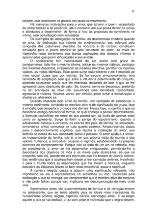 51
cercam, que constituem os grupos nos quais se movimenta.
Há inúmeras motivações para o amor, que atraem o jovem necessitado
de compreensão e de paciência, até o momento em que possa definir os rumos
e atividades a desenvolver, de forma a fixar as propostas do sentimento no
íntimo, sem perturbação nem ansiedade.
Os exemplos de abnegação na família, de desinteresse imediato quando
se ama, de dedicação aos valores de enobrecimento, aos esforços pela
conquista dos patamares elevados da nobreza e do caráter, constituem
emulação para o jovem resolver-se pela faculdade de amar, ao invés de
hipertrofiar esse sentimento nas baixas aspirações dos desejos infrenes e
apaixonados que geram dificuldades e escravidão.
O adolescente tem necessidade de ser aceito pelo grupo de
companheiros, falar-lhe o mesmo idioma, adotar os mesmos hábitos, participar
dos mesmos desportos, empreender as mesmas marchas, partilhar os mesmos
valores, as metas idênticas. Esse apelo surge naturalmente e ele é impelido ao
meio social quase que por instinto. Se for seguro emocionalmente, terá
facilidade de adaptação sem que sofra a influência determinante do conjunto,
podendo selecionar aquilo que lhe interessa, deixando de lado o que se lhe
apresente como destituído de valor. Se, todavia, sente-se desamado, preterido
no lar, prende-se ao novo clã, assumindo uma identidade desconfiada,
agressiva e violenta. Noutras vezes, por timidez, pode evitar a socialização e
afastar-se, alienando-se.
Quando vitalizado pelo amor da família, tem facilidade de exteriorizar o
mesmo sentimento, tornando-se membro ativo e de significação no grupo, face
à empatia que desperta e provoca nos demais. Nessa fase, surge-lhe o que se
denomina estágio operacional formal, no qual começa a pensar abstratamente,
a formular raciocínios em torno do que poderá ser, ao invés de apenas estar
como se apresenta. Surge também o perigo do egocentrismo, quando o
adolescente começa a contestar os valores dos pais, da família, da sociedade,
tornando-se crítico contumaz de tudo quanto observa. Amadurecendo, passa
para o desenvolvimento cognitivo, que faculta a instalação do amor, que
definirá os rumos da sua identidade social e pessoal. O amor ajuda-o a tornar-
se independente da família, isto é, a ter sua própria visão do mundo e dos
valores humanos, a conceituar pessoas e regimes, estabelecendo as próprias
diretrizes de comportamento. Porque não se trata de um ato de rebeldia, mas
de crescimento, o amor se lhe desenvolve enriquecedor, permitindo-lhe a
descoberta dos objetivos da vida e os meios para alcançá-los, no que se
empenha com afã, atendendo aos estímulos que lhe brotam do mundo interior,
das tendências que o acompanham desde a reencarnação anterior, impelindo-
o para o triunfo sobre as imperfeições que lhe afeiam a conduta, enquanto
descobre os altiplanos felizes do bem-estar emocional, social e espiritual.
A carreira elegida passa a adquirir uma significação relevante, não
importando se ela é representativa na sociedade ou não, valorizada pela
dedicação a que se entrega, por compreender que é membro ativo do conjunto
e não pode falhar, porque isso implicaria em desorganização do meio onde
vive.
Sentimentos antes não experimentados de ternura e de devoção brotam
no adolescente, que se sente atraído para os ideais mais expressivos da
humanidade: política, religião, esportes, ciência, tecnologia, artes... E ao eleger
aquele a que se vai dedicar, o faz com ardor e motivação que o engrandecem,
 