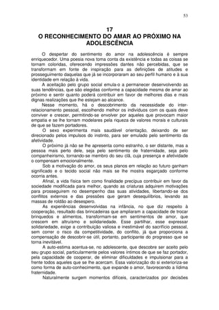 53
17
O RECONHECIMENTO DO AMAR AO PRÓXIMO NA
ADOLESCÊNCIA
O despertar do sentimento do amor na adolescência é sempre
enriquecedor. Uma poesia nova toma conta da existência e todas as coisas se
tornam coloridas, oferecendo impressões dantes não percebidas, que se
transformam em fonte de inspiração para as definições de atitudes e
prosseguimento daquelas que já se incorporaram ao seu perfil humano e à sua
identidade em relação à vida.
A aceitação pelo grupo social emula-o a permanecer desenvolvendo as
suas tendências, que são elegidas conforme a capacidade mesma de amar ao
próximo e sentir quanto poderá contribuir em favor de melhores dias e mais
dignas realizações que lhe estejam ao alcance.
Nesse momento, há o descobrimento da necessidade do inter-
relacionamento pessoal, escolhendo melhor os indivíduos com os quais deve
conviver e crescer, permitindo-se envolver por aqueles que provocam maior
empatia e se lhe tornam modelares pela riqueza de valores morais e culturais
de que se fazem portadores.
O sexo experimenta mais saudável orientação, deixando de ser
direcionado pelos impulsos do instinto, para ser emulado pelo sentimento da
afetividade.
O próximo já não se lhe apresenta como estranho, o ser distante, mas a
pessoa mais perto dele, seja pelo sentimento de fraternidade, seja pelo
companheirismo, tornando-se membro do seu clã, cuja presença e afetividade
o compensam emocionalmente.
Sob a motivação do amor, os seus planos em relação ao futuro ganham
significado e o tecido social não mais se lhe mostra esgarçado conforme
ocorria antes.
Afinal, a vida física tem como finalidade precípua contribuir em favor da
sociedade modificada para melhor, quando as criaturas adquirem motivações
para prosseguirem no desempenho das suas atividades, libertando-se dos
conflitos externos e das pressões que geram desequilíbrios, levando as
massas de roldão ao desespero.
As experiências desenvolvidas na infância, no que diz respeito à
cooperação, resultado das brincadeiras que ampliaram a capacidade de trocar
brinquedos e alimentos, transformam-se em sentimentos de amor, que
crescem em altruísmo e solidariedade. Esse partilhar, esse expressar
solidariedade, exige a contribuição valiosa e inestimável do sacrifício pessoal,
sem correr o risco da competitividade, do conflito, já que proporciona a
compensação de descobrir-se útil, portanto, participante do progresso que se
torna inevitável.
A auto-estima acentua-se, no adolescente, que descobre ser aceito pelo
seu grupo social, particularmente pelos valores íntimos de que se faz portador,
pela capacidade de cooperar, de eliminar dificuldades e impulsionar para a
frente todos aqueles que se lhe acercam. Essa valorização do si exterioriza-se
como forma de auto-conhecimento, que expande o amor, favorecendo a lídima
fraternidade.
Naturalmente surgem momentos difíceis, caracterizados por decisões
 