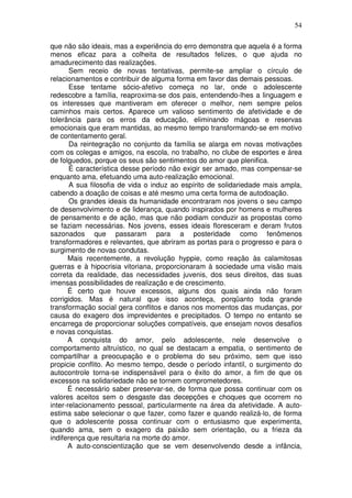 54
que não são ideais, mas a experiência do erro demonstra que aquela é a forma
menos eficaz para a colheita de resultados felizes, o que ajuda no
amadurecimento das realizações.
Sem receio de novas tentativas, permite-se ampliar o círculo de
relacionamentos e contribuir de alguma forma em favor das demais pessoas.
Esse tentame sócio-afetivo começa no lar, onde o adolescente
redescobre a família, reaproxima-se dos pais, entendendo-lhes a linguagem e
os interesses que mantiveram em oferecer o melhor, nem sempre pelos
caminhos mais certos. Aparece um valioso sentimento de afetividade e de
tolerância para os erros da educação, eliminando mágoas e reservas
emocionais que eram mantidas, ao mesmo tempo transformando-se em motivo
de contentamento geral.
Da reintegração no conjunto da família se alarga em novas motivações
com os colegas e amigos, na escola, no trabalho, no clube de esportes e área
de folguedos, porque os seus são sentimentos do amor que plenifica.
É característica desse período não exigir ser amado, mas compensar-se
enquanto ama, efetuando uma auto-realização emocional.
A sua filosofia de vida o induz ao espírito de solidariedade mais ampla,
cabendo a doação de coisas e até mesmo uma certa forma de autodoação.
Os grandes ideais da humanidade encontraram nos jovens o seu campo
de desenvolvimento e de liderança, quando inspirados por homens e mulheres
de pensamento e de ação, mas que não podiam conduzir as propostas como
se faziam necessárias. Nos jovens, esses ideais floresceram e deram frutos
sazonados que passaram para a posteridade como fenômenos
transformadores e relevantes, que abriram as portas para o progresso e para o
surgimento de novas condutas.
Mais recentemente, a revolução hyppie, como reação às calamitosas
guerras e à hipocrisia vitoriana, proporcionaram à sociedade uma visão mais
correta da realidade, das necessidades juvenis, dos seus direitos, das suas
imensas possibilidades de realização e de crescimento.
É certo que houve excessos, alguns dos quais ainda não foram
corrigidos. Mas é natural que isso aconteça, porqüanto toda grande
transformação social gera conflitos e danos nos momentos das mudanças, por
causa do exagero dos imprevidentes e precipitados. O tempo no entanto se
encarrega de proporcionar soluções compatíveis, que ensejam novos desafios
e novas conquistas.
A conquista do amor, pelo adolescente, nele desenvolve o
comportamento altruístico, no qual se destacam a empatia, o sentimento de
compartilhar a preocupação e o problema do seu próximo, sem que isso
propicie conflito. Ao mesmo tempo, desde o período infantil, o surgimento do
autocontrole torna-se indispensável para o êxito do amor, a fim de que os
excessos na solidariedade não se tornem comprometedores.
É necessário saber preservar-se, de forma que possa continuar com os
valores aceitos sem o desgaste das decepções e choques que ocorrem no
inter-relacionamento pessoal, particularmente na área da afetividade. A auto-
estima sabe selecionar o que fazer, como fazer e quando realizá-lo, de forma
que o adolescente possa continuar com o entusiasmo que experimenta,
quando ama, sem o exagero da paixão sem orientação, ou a frieza da
indiferença que resultaria na morte do amor.
A auto-conscientização que se vem desenvolvendo desde a infância,
 