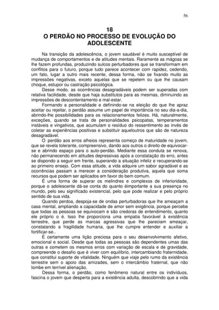 56
18
O PERDÃO NO PROCESSO DE EVOLUÇÃO DO
ADOLESCENTE
Na transição da adolescência, o jovem saudável é muito susceptível de
mudança de comportamentos e de atitudes mentais. Raramente as mágoas se
lhe fazem profundas, produzindo sulcos perturbadores que se transformam em
conflitos para o futuro, porque tudo parece acontecer com rapidez, cedendo,
um fato, lugar a outro mais recente, dessa forma, não se fixando muito as
impressões negativas, exceto aquelas que se repetem ou que lhe causam
choque, estupor ou castração psicológica.
Desse modo, as ocorrências desagradáveis podem ser superadas com
relativa facilidade, desde que haja substitutos para as mesmas, diminuindo as
impressões de descontentamento e mal-estar.
Formando a personalidade e definindo-se na eleição do que lhe apraz
aceitar ou rejeitar, o perdão assume um papel de importância no seu dia-a-dia,
abrindo-lhe possibilidades para os relacionamentos felizes. Há, naturalmente,
exceções, quando se trata de personalidades psicopatas, temperamentos
instáveis e vingativos, que acumulam o resíduo do ressentimento ao invés de
coletar as experiências positivas e substituir aqueloutros que são de natureza
desagradável.
O perdão aos erros alheios representa começo de maturidade no jovem,
que se revela tolerante, compreensivo, dando aos outros o direito de equivocar-
se e abrindo espaço para o auto-perdão. Mediante essa conduta se renova,
não permanecendo em atitudes depressivas após a constatação do erro, antes
se dispondo a seguir em frente, superando a situação infeliz e recuperando-se
ao primeiro ensejo. Com essa atitude, a vida adquire um sabor agradável e as
ocorrências passam a merecer a consideração produtiva, aquela que soma
recursos que podem ser aplicados em favor do bem comum.
É uma forma de superar os melindres e complexos de inferioridade,
porque o adolescente dá-se conta do quanto éimportante a sua presença no
mundo, pelo seu significado existencial, pelo que pode realizar e pelo próprio
sentido de sua vida.
Quando perdoa, despoja-se de ondas perturbadoras que lhe ameaçam a
casa mental, ampliando a capacidade de amor sem exigência, porque percebe
que todas as pessoas se equivocam e são credoras de entendimento, quanto
ele próprio o é. Isso lhe proporciona uma empatia favorável à existência
terrestre, que perde as marcas agressivas que lhe pareciam ameaçar,
constatando a fragilidade humana, que lhe cumpre entender e auxiliar a
fortificar-se..
É certamente uma lição preciosa para o seu desenvolvimento afetivo,
emocional e social. Desde que todas as pessoas são dependentes umas das
outras e cometem os mesmos erros com variação de escala e de gravidade,
compreende o desafio que é viver com equilíbrio, intercambiando fraternidade,
que constitui suporte de vitalidade. Ninguém que viaje pelo rumo da existência
terrestre sem o apoio das amizades, sem o intercâmbio fraternal, que não
tombe em terrível alienação.
Dessa forma, o perdão, como fenômeno natural entre os indivíduos,
fascina o jovem que desperta para a existência adulta, descobrindo que a vida
 