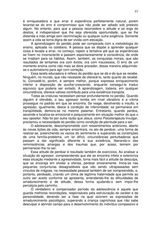 57
é enriquecedora e que errar é experiência perfeitamente natural, porém
levantar-se do erro é compromisso que não pode ser adiado sob pretexto
algum. No entanto, para que a pessoa reconsidere a atitude e se erga do
deslize, é indispensável que lhe seja oferecida oportunidade, que se lhe
distenda a mão amiga sem recriminação ou qualquer outra exigência. Somente
assim a vida se torna digna de ser vivida com elevação.
A aprendizagem do perdão pode ser comparada com a metodologia do
ensino, aplicada no cotidiano. A pessoa que se dispõe a aprender qualquer
coisa é levada a errar, no começo, repetir a tentativa até que as experiências
se fixem no inconsciente e passem espontaneamente à consciência, de onde
se irradiam para os hábitos. Assim, também, as conquistas morais, que são
resultados de tentames ora com êxitos, ora com insucessos, O erro de um
momento ensina como não mais se deve proceder, dessa maneira adquirindo-
se o automatismo para agir com correção.
Essa tarefa educadora é reflexo do perdão que se dá e do que se recebe.
Ninguém, no mundo, que não necessite de oferecê-lo, tanto quanto de recebê-
lo. Concedê-lo, porém, é sempre melhor, porque expressa enriquecimento
interior e disposição de auxiliar-crescendo, enquanto consegui-lo traduz
equívoco que poderia ser evitado. A aprendizagem, todavia, em qualquer
circunstância, oferece valioso contributo para uma existência tranqüila.
Todas as criaturas necessitam pensar profundamente no perdão. Quando
alguém é ofendido, o seu agressor tomba em nível vibratório e a vítima
prossegue no padrão em que se encontra. Se reage, devolvendo o insulto, a
agressão, igualmente, desce à condição de inferioridade; se permanece em
tranqüilidade, demora-se no mesmo patamar. Entretanto, quando perdoa,
ascende e localiza-se emocional e psiquicamente em situação melhor do que o
seu opositor. Não foi por outra razão que Jesus, como Psicoterapeuta Invulgar,
proclamou a necessidade do perdão como condição de plenitude para o ser.
O adolescente, descomprometido com ressentimentos anteriores, aberto
às novas lições da vida, sempre encontrará, no ato de perdoar, uma forma de
realizar-se, preenchendo os vazios do sentimento e superando as constrições
de uma família-problema, um lar difícil, circunstâncias perturbadoras que
passam a dar significado diferente à sua existência, liberando-o das
reminiscências amargas e dos traumas que, por acaso, teimem por
permanecer-lhe no ser.
Essa atitude de perdoar é resultado também de exercícios. Ao analisar a
situação do agressor, compreendendo que ele se encontra infeliz e exterioriza
essa situação mediante a agressividade, torna mais fácil a atitude da desculpa,
que se encoraja em olvidar a ofensa, perdoar sinceramente. Inicia-se nas
pequenas conjunturas desagradáveis que vão sendo ultrapassadas sem
vínculos de mágoas, na necessidade pessoal também de ser compreendido, e,
portanto, perdoado, criando um clima de legítima fraternidade que permite ao
outro ser aceito conforme se apresenta, entendendo-lhe as dificuldades de
amadurecimento e de atitude, dessa forma ajudando-o sem impor-lhe
percalços pelo caminho.
O verdadeiro e compensador período da adolescência é aquele que
guarda melhores recordações, responsáveis pela estruturação do caráter e da
personalidade, devendo ser a fase na qual ocorrem as expressões de
amadurecimento psicológico, superando a criança caprichosa que não sabe
desculpar e abrindo campo para o desenvolvimento do indivíduo compassivo e
 