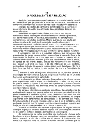 59
19
O ADOLESCENTE E A RELIGIÃO
A religião desempenha um papel importante na formação moral e cultural
do adolescente, por propiciar-lhe a visão da imortalidade, dilatando-lhe a
compreensão em torno da realidade da vida e dos seus objetivos essenciais.
A religião é portadora de significativa contribuição ética e espiritual no
desenvolvimento do caráter e na afirmação da personalidade do jovem em
desenvolvimento.
Através dos seus postulados básicos, o educando nela haure a
consciência de si e o começo do amadurecimento dos valores significativos,
que se lhe incorporarão em definitivo, estabelecendo-lhe paradigmas de
comportamento para toda a existência. Mesmo quando, na fase adulta, por
esta ou aquela razão, a religião é contestada, ou colocada em plano
secundário, ou mesmo combatida, nos alicerces do inconsciente permanecem
os seus paradigmas que, de uma ou outra forma, conduzem o indivíduo nos
momentos de decisão significativa ou quando necessita mudar de rumo,
ressurgindo informações arquivadas que contribuirão para a decisão mais feliz.
O adolescente traz em si o arquétipo religioso, que remanesce das
experiências de outras reencarnações, o que o leva à busca de Deus e da
imortalidade do Espírito, de forma que, reencontrando a proposta da fé,
assimila-a com facilidade, no início, graças aos seus símbolos, mitos e lendas,
do agrado da vida infantil, depois, através das transformações dos mesmos,
que passam pelo crivo da razão e se vão incorporar ao seu cotidiano,
auxiliando na distinção do que deve realizar, assim como daquilo que não lhe é
lícito fazer, por ferir os direitos do seu próximo, da vida e a Paternidade de
Deus.
É relevante o papel da religião na individuação do ser, que não permite a
dissociação de valores morais, culturais e espirituais, reunindo-os em um todo
harmônico que lhe proporciona a plenitude.
Na adolescência, os ideais estão em desabrochamento, abrindo campo
para os postulados religiosos que, bem direcionados, norteiam com segurança
os passos juvenis, poupando o iniciante nas experiências humanas a muitos
dissabores e insucessos nas diferentes áreas do comportamento, incluindo
aquele de natureza sexual.
Não será por intermédio da castração psicológica, da proibição, mas do
esclarecimento quanto aos valores reais e aos aparentes, aos significados do
prazer imediato e à felicidade legítima, futura, predispondo-o à disciplina dos
desejos, ao equilíbrio da conduta, que resultarão no bem-estar, na alegria
espontânea sem condimentos de sensualidade e de servidão aos vícios.
Simultaneamente, a proposta religiosa esclarece que o ser é portador de uma
destinação superior, que lhe cumpre enfrentar, movimentando os recursos que
lhe jazem latentes e convocando-o para o auto-aprimoramento.
Quando o adolescente não encontra os paradigmas da religião, torna-se
amargo e inapto para enfrentar desafios, fugindo com facilidade para a rebeldia
ou o sarcasmo, portas de acesso à delinqüência e ao desespero.
Não descartamos os males produzidos pela intolerância religiosa, pelo
fanatismo de alguns dos seus membros, sacerdotes e pastores, mas essas são
falhas humanas e não da doutrina em si mesma. A interpretação dos
conteúdos religiosos sofre os conflitos e dramas pessoais daqueles que os
 