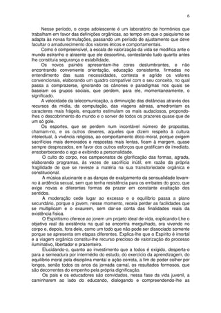 6
Nesse período, o corpo adolescente é um laboratório de hormônios que
trabalham em favor das definições orgânicas, ao tempo em que o psiquismo se
adapta às novas formulações, passando um período de ajustamento que deve
facultar o amadurecimento dos valores éticos e comportamentais.
Como é compreensível, a escala de valorização da vida se modifica ante o
mundo estranho e atraente que ele descortina, contestando tudo quanto antes
lhe constituía segurança e estabilidade.
Os novos painéis apresentam-lhe cores deslumbrantes, e não
encontrando conveniente orientação, educação consistente, firmadas no
entendimento das suas necessidades, contesta e agride os valores
convencionais, elaborando um quadro compatível com o seu conceito, no qual
passa a comprazerse, ignorando os cânones e paradigmas nos quais se
baseiam os grupos sociais, que perdem, para ele, momentaneamente, o
significado.
A velocidade da telecomunicação, a diminuição das distâncias através dos
recursos da mídia, da computação, das viagens aéreas, amedrontam os
caracteres mais frágeis, enquanto estimulam os mais audaciosos, propondo-
lhes o descobrimento do mundo e o sorver de todos os prazeres quase que de
um só gole.
Os esportes, que se perdem num incontável número de propostas,
chamam-no, e os outros deveres, aqueles que dizem respeito à cultura
intelectual, à vivência religiosa, ao comportamento ético-moral, porque exigem
sacrifícios mais demorados e respostas mais lentas, ficam à margem, quase
sempre desprezados, em favor dos outros esforços que gratificam de imediato,
ensoberbecendo o ego e exibindo a personalidade.
O culto do corpo, nos campeonatos de glorificação das formas, agrada,
elaborando programas, às vezes de sacrifício inútil, em razão da própria
fragilidade de que se reveste a matéria na sua transitoriedade orgânica e
constitucional.
A música alucinante e as danças de exalçamento da sensualidade levam-
no à ardência sexual, sem que tenha resistência para os embates do gozo, que
exige novas e diferentes formas de prazer em constante exaltação dos
sentidos.
A moderação cede lugar ao excesso e o equilíbrio passa a plano
secundário, porque o jovem, nesse momento, receia perder as facilidades que
se multiplicam e o exaurem, sem dar-se conta das finalidades reais da
existência física.
O Espiritismo oferece ao jovem um projeto ideal de vida, explicando-Lhe o
objetivo real da existência na qual se encontra mergulhado, ora vivendo no
corpo e, depois, fora dele, como um todo que não pode ser dissociado somente
porque se apresenta em etapas diferentes. Explica-lhe que o Espírito é imortal
e a viagem orgânica constitui-lhe recurso precioso de valorização do processo
iluminativo, libertador e prazenteiro.
Elucidando-o, quanto ao investimento que a todos é exigido, desperta-o
para a semeadura por intermédio do estudo, do exercício da aprendizagem, do
equilíbrio moral pela disciplina mental e ação correta, a fim de poder colher por
longos, senão todos os anos da jornada carnal, os resultados formosos, que
são decorrentes do empenho pela própria dignificação.
Os pais e os educadores são convidados, nessa fase da vida juvenil, a
caminharem ao lado do educando, dialogando e compreendendo-lhe as
 