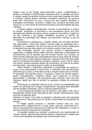 60
expõem, mas, no seu âmago, todos preconizam o amor, a solidariedade, o
perdão, a humildade, a transformação moral para melhor, a caridade, que ficam
à margem quando as paixões humanas tomam posse das situações de relevo
e comando, fazendo desses indivíduos condutores espirituais, que pensam
pelos fiéis, conduzindo—os com a dureza dos seus estados neuróticos e
frustrações Lamentáveis, tornando a religião uma caricatura perniciosa dela
mesma ou um instrumento de controle da conduta e da personalidade dos seus
membros.
A religião objetiva, essencialmente, conduzir ou reencaminhar a criatura
ao Criador, auxiliando-a a reconhecer a sua procedência divina, que ficou
separada pela rebeldia da própria conduta, graças ao livre-arbítrio, à opção de
ser feliz conforme o seu padrão imediatista, vinculado ao instinto, em
detrimento da sublimação dos desejos, que permitiriam alcançar a paz de
consciência.
Direcionada ao adolescente, a religião marcha com ele pelos labirintos
das perquirições e deve estar aberta a discutir todas as colocações que o
perturbam ou o despertam, de tal forma que se lhe torne auxiliar valiosa para
as decisões livres que deve assumir, de maneira a estar em paz interior.
Nas frustrações naturais, que ocorrem durante o desenvolvimento
adolescente, a religião assume papel relevante, explicando a necessidade do
enfrentamento com os desafios, que nem sempre ocorrem com sucesso, ao
mesmo tempo explicando que a dificuldade de hoje se torna vitória de amanhã.
Felizmente, hoje, a visão religiosa impõe que a conduta conformista deve ceder
lugar ao comportamento espiritual combativo, mediante o qual o fiel se resolve
por assumir atitudes coerentes diante das ocorrências, ao invés de as aceitar
sem discussão, o que sempre gerou conflito na personalidade.
Nesse sentido, o Espiritismo, explicando a anterioridade do Espírito ao
corpo, a sua sobrevivência à morte física, o mecanismo das reencarnações,
demonstra que a luta é o clima ideal da vida e ninguém cresce sem a enfrentar.
A resignação não significa aceitar o insucesso, o desar de maneira passiva,
porém compreendê-los, investindo valores para superá-los na próxima
oportunidade. A realização, não conseguida neste momento, logo mais será
realizada, desde que não se demore na aceitação mórbida da ocorrência
infeliz.
Estimulando os potenciais internos do ser, conduz às possibilidades que
podem ser aplicadas com coragem, programando e reprogramando atividades
que lhe ensejem a felicidade, que é a meta da existência terrena.
A sua proposta de salvação não se restringe à vida após a vida, mas à
liberação dos conflitos atuais, deixando de lado o caráter redentorista de muitas
doutrinas do passado, para
despertar no jovem e em todas as pessoas o interesse pela auto-superação
dos atavismos e das paixões que os mantêm encarcerados nos desajustes da
emoção.
A religião espírita dinamiza o interesse humano pelo seu auto-
aprimoramento, trabalhando-lhe o mundo íntimo, para que, consciente de si,
eleve-se aos patamares superiores da existência, sem abandonar o mundo no
qual se encontra em processo de renovação.
Os grandes quesitos que aturdem o pensamento são eqüacionados de
maneira simples, através da sua filosofia otimista, impulsionando o adepto para
a frente, sem saudades do passado, sem tormentos pelo futuro.
 