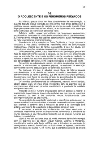 62
20
O ADOLESCENTE E OS FENÔMENOS PSÍQUICOS
Na infância, porque ainda em fase complementar da reencarnação, o
Espírito desfruta relativa liberdade, que lhe permite mais amplo contato com a
realidade causal, aquela que diz respeito ao mundo de onde procede. Esse
lugar permanece acessível ao seu trânsito, e as impressões mais fortes que
dele são trazidas se exteriorizam pelo corpo físico.
Eclodem, então, nessa oportunidade, os fenômenos paranormais,
propiciando as faculdades da clarividência e da clariaudiência, particularmente,
e, sob mais direta indução dos Espíritos desencarnados, outras manifestações
de natureza mediúnica propriamente ditas.
Não obstante, sob a proteção dos Guias Espirituais, a criança permanece
vinculada à vida plena, tornando-se instrumento dúctil de comunicações
medianímicas, mesmo que de forma inconsciente, o que lhe causa, em
determinadas situações, receios e desequilíbrios compreensíveis.
Considerando-se, porém, a sua falta de estrutura psicológica, porque em
fase de desenvolvimento orgânico e psíquico, ela não deve ser encaminhada
para experimentações paranormais, auxiliando-se-lhe, entretanto, mediante os
valiosos e oportunos recursos específicos da oração, da água magnetizada,
das conversações edificantes, como terapia própria para a sua faixa de idade.
No período da adolescência, porém, em pleno desabrochar das forças
sexuais, a mediunidade se apresenta pujante, necessitando de educação
conveniente e diretriz adequada para ser controlada e produtiva.
No momento em que a glândula pineal libera os fatores sexuais
complementares, e as demais do sistema endocrínico contribuem para o
desenvolvimento da libido, a primeira, que era veladora da função genésica,
transforma-se num fulcro de energia portador de possibilidades de captação
parapsíquica, que dá lugar a uma variada gama de manifestações.
Os conflitos comportamentais do adolescente, naturais, nesse período,
abrem espaço para um mais amplo intercâmbio com os Espíritos, que se
comprazem em afligir e em perturbar, considerando a ignorância da realidade
em que se demoram.
Tratando-se de ser humano em progresso com um passado a reparar, o
adolescente é convidado ao testemunho evolutivo, por cujo meio se retempera
no exercício do bem e das disciplinas morais, fortalecendo-se para
desempenhos futuros de alto coturno.
Nesse estágio de capacitação intelectual, o intercâmbio psíquico com os
desencarnados torna-se mais viável e fecundo, merecendo cuidados especiais,
que orientem o sensitivo para o ministério de amor e de iluminação dele
próprio, assim como do seu próximo e da sociedade como um todo.
É expressiva a relação dos adolescentes que foram convidados a
atividades missionárias através da mediunidade, confirmando a existência do
mundo espiritual e o seu intercâmbio incessante com as criaturas humanas que
habitam o mundo físico.
Joana d’Arc, aos quatorze anos de idade, manteve demorados diálogos
com os Espíritos que se diziam Miguel Arcanjo, Catarina e Margarida,
considerados santos pela Igreja católica, que a induziram ao comando do
desorganizado exército francês para as lutas contra os ingleses, culminando
com a coroação de Carlos 7º, em Reims, que a abandonaria depois ao próprio
 
