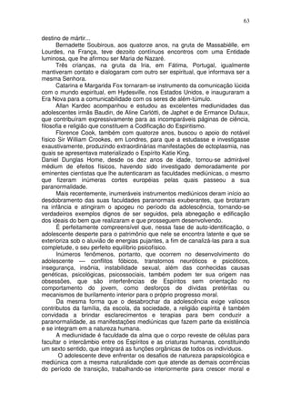 63
destino de mártir...
Bernadette Soubirous, aos quatorze anos, na gruta de Massabiélle, em
Lourdes, na França, teve dezoito contínuos encontros com uma Entidade
luminosa, que lhe afirmou ser Maria de Nazaré.
Três crianças, na gruta da Iria, em Fátima, Portugal, igualmente
mantiveram contato e dialogaram com outro ser espiritual, que informava ser a
mesma Senhora.
Catarina e Margarida Fox tornaram-se instrumento da comunicação lúcida
com o mundo espiritual, em Hydesville, nos Estados Unidos, e inauguraram a
Era Nova para a comunicabilidade com os seres de além-túmulo.
Allan Kardec acompanhou e estudou as excelentes mediunidades das
adolescentes irmãs Baudin, de Aline Carlótti, de Japhet e de Ermance Dufaux,
que contribuíram expressivamente para as incomparáveis páginas de ciência,
filosofia e religião que constituem a Codificação do Espiritismo.
Florence Cook, também com quatorze anos, buscou o apoio do notável
físico Sir William Crookes, em Londres, para que a estudasse e investigasse
exaustivamente, produzindo extraordinárias manifestações de ectoplasmia, nas
quais se apresentava materializado o Espírito Katie King.
Daniel Dunglas Home, desde os dez anos de idade, tornou-se admirável
médium de efeitos físicos, havendo sido investigado demoradamente por
eminentes cientistas que lhe autenticaram as faculdades mediúnicas, o mesmo
que fizeram inúmeras cortes européias pelas quais passeou a sua
paranormalidade.
Mais recentemente, inumeráveis instrumentos mediúnicos deram início ao
desdobramento das suas faculdades paranormais exuberantes, que brotaram
na infância e atingiram o apogeu no período da adolescência, tornando-se
verdadeiros exemplos dignos de ser seguidos, pela abnegação e edificação
dos ideais do bem que realizaram e que prosseguem desenvolvendo.
É perfeitamente compreensível que, nessa fase de auto-identificação, o
adolescente desperte para o patrimônio que nele se encontra latente e que se
exterioriza sob o aluvião de energias pujantes, a fim de canalizá-las para a sua
completude, o seu perfeito equilíbrio psicofísico.
Inúmeros fenômenos, portanto, que ocorrem no desenvolvimento do
adolescente — conflitos fóbicos, transtornos neuróticos e psicóticos,
insegurança, insônia, instabilidade sexual, além das conhecidas causas
genéticas, psicológicas, psicossociais, também podem ter sua origem nas
obsessões, que são interferências de Espíritos sem orientação no
comportamento do jovem, como desforços de dívidas pretéritas ou
mecanismos de burilamento interior para o próprio progresso moral.
Da mesma forma que o desabrochar da adolescência exige valiosos
contributos da família, da escola, da sociedade, a religião espírita é também
convidada a brindar esclarecimentos e terapias para bem conduzir a
paranormalidade, as manifestações mediúnicas que fazem parte da existência
e se integram em a natureza humana.
A mediunidade é faculdade da alma que o corpo reveste de células para
facultar o intercâmbio entre os Espíritos e as criaturas humanas, constituindo
um sexto sentido, que integrará as funções orgânicas de todos os indivíduos.
O adolescente deve enfrentar os desafios de natureza parapsicológica e
mediúnica com a mesma naturalidade com que atende as demais ocorrências
do período de transição, trabalhando-se interiormente para crescer moral e
 