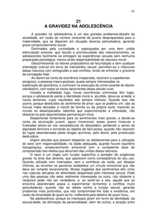 65
21
A GRAVIDEZ NA ADOLESCÊNCIA
A gravidez na adolescência é um dos grandes problemas-desafio da
atualidade, em razão do número crescente de jovens despreparadas para a
maternidade, que se deparam em situação deveras perturbadora, gerando
grave comprometimento social.
Dominados pela curiosidade e espicaçados por uma bem urdida
estimulação precoce, que faculta a promiscuidade dos relacionamentos, os
adolescentes facilmente se entregam às experiências sexuais sem nenhuma
preparação psicológica, menos ainda responsabilidade de natureza moral.
Desconhecendo os fatores propiciatórios da fecundação e sem qualquer
orientação cultural em torno do intercâmbio sexual, permitem-se o intercurso
dessa natureza com sofreguidão e sob conflitos, tendo de enfrentar o gravame
da concepção fetal.
Ao darem-se conta da ocorrência inesperada, recorrem a expedientes
perigosos, a pessoas inescrupulosas, quase sempre interessadas na
exploração da ignorância, e culminam na execução do crime covarde do aborto
clandestino, com todos os riscos decorrentes dessa atitude cruel.
Iniciada a malfadada fuga, novas ocorrências criminosas têm lugar,
porque o adolescente perde a identidade moral e, aturdido, deixa-se arrastar a
novos tentames, cujos resultados são sempre infelizes. Quando isso não
ocorre, porque destituídos do sentimento de amor, que os poderia unir, são as
futuras mães deixadas a mercê da família ou da própria sorte, trazendo ao
mundo os desamparados rebentos que experimentarão a orfandade, não
obstante os pais desorientados permaneçam vivos.
Despertando lentamente para os sentimentos mais graves, e dando-se
conta da alucinação juvenil, agora irreversível, essas jovens imaturas e
frustradas atiram-se nos resvaladouros do descalabro, perdendo o senso da
dignidade feminina e tornando-se objetos de fácil posse, quando não recorrem
às fugas desordenadas pelas drogas químicas, pelo álcool, pela prostituição
destruidora.
Urgem atitudes que possam despertar os adolescentes para a utilização
do sexo com responsabilidade, na idade adequada, quando houver equilíbrio
fisicopsíquico, amadurecimento emocional com a competente dose de
compreensão dos efeitos que decorrem das uniões dessa natureza.
O sexo é um órgão com função específica e portador de exigências
graves na área dos deveres, que aparecem como conseqüência do seu uso.
Quando utilizado com insensatez, sem o contributo da razão, por desejos
infrenes, ao envolver os parceiros estabelece um vínculo emocional que não
deve ser rompido levianamente. Muitas tragédias dos sentimentos têm início
nas rupturas abruptas da afetividade despertada pelo interesse sexual. Pode
uma das pessoas não estar realmente interessada na outra, não obstante a
recíproca pode não ser verdadeira, e, ao sentir-se a sós, aquele que se
encontra abandonado passa a experimentar tormentos e conflitos muito
perturbadores, quando não se rebela contra a função sexual, gerando
problemas mais profundos, que irão comprometer-lhe toda a existência, em
razão da leviandade de quem se foi, indiferente pelo destino de quem ficou...
Na adolescência, porque os interesses giram em torno da identidade, da
sexuaLidade, da afirmação da personalidade, além de outros, a atração entre
 