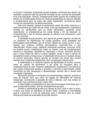 66
os jovens é inevitável, produzindo grande empatia e estímulos que devem ser
cultivados, porqüanto isso faz parte da formação do seu conceito de sociedade
e de auto-realização. Todavia, éindispensável insistir quanto aos cuidados que
devem ser tomados pelos moços em razão da precipitação em assumir atitudes
e compromissos para os quais não estão preparados, tornando-se fáceis
vítimas da imprudência e do desconhecimento.
Sob outro aspecto, porque os sentimentos ainda não estão maduros e o
desconhecimento da função sexual é total, o ato não corresponde à expectativa
ansiosa do adolescente, que se sente defraudado, receando novas
experiências, ou precipitando-se em outras tantas a fim de descobrir os
encantamentos a que as demais pessoas se referem com entusiasmo e que
ele não vivenciou.
A educação sexual, portanto, tem regime de grande urgência, ao lado de
um programa de dignificação da função genésica muito barateada por
personagens atormentadas, que se tornam líderes da massa juvenil, e que,
fugindo dos próprios conflitos perturbadores, estimulam-lhes o uso
desordenado. Outras vezes, mediante caricaturas perversas, procuram influir
na conduta juvenil, massificando todos no mesmo nível de comportamento
estranho e inquietador, deixando-os insaciáveis e cínicos, enquanto afirmam
que a única função da vida é o prazer imediato, sendo o sexo a válvula de
escapamento para a insegurança, a insatisfação emocional e o fracasso de que
se sentem possuídos, mesmo quando se sentam nos tronos dos triunfos
ilusórios que a mídia lhes proporciona, sem os realizarem interiormente.
A maternidade é o momento superior de dignificação da mulher, quando
todos os valores do sentimento e da razão se conjugam para o
engrandecimento da vida. Faltando, àadolescente, experiência e conhecimento
dos valores existenciais durante a gravidez, o período é atormentado, sendo
transmitido ao feto inquietação e desassossego, quando não a revolta pela
concepção indesejada.
Raramente acontece o fenômeno da compenetração maternal, quando se
trata de Espírito afim, que volve ao regaço da afetividade de maneira
inesperada, recompondo o passado de lutas e desares, com que ambos se
encontram nos caminhos do amor: mãe e filho.
A maternidade na adolescência é dos mais tormentosos fenômenos que o
sexo irresponsável produz, face às conseqüências que gera.
Orientar o adolescente quanto aos valores do sexo, ante a vida e o amor,
é dever que todos os indivíduos se devem impor, auxiliando a mentalidade
juvenil a encontrar o rumo de segurança para a felicidade, sem as cargas
aflitivas provindas da leviandade do período anterior.
 