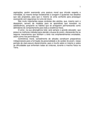 7
aspirações, porém exercendo uma postura moral que infunda respeito e
intimidade, ao mesmo tempo fortalecendo a coragem e ajudando nos desafios
que são propostos, para que o mesmo se sinta confiante para prosseguir
avançando com segurança no rumo do futuro.
São muito importantes essas condutas dos adultos, que, mesmo sem o
desejarem, servem de modelos para os aprendizes que transitam na
adolescência, porqüanto os hábitos que se arraigarem permanecerão como
definidores do comportamento para toda a existência física.
O amor, na sua abrangência total, será sempre o grande educador, que
possui os melhores métodos para atender a busca do jovem, oferecendo-lhe os
seguros mecanismos que facilitam o êxito nos empreendimentos encetados,
assim como nos porvindouros.
Continência moral, comedimento de atitudes constituem preparativos
indispensáveis para a formação da personalidade e do caráter do jovem, nesse
período de claro-escuro discernimento, para o triunfo sobre si mesmo e sobre
as dificuldades que enfrentam todas as criaturas, durante a marcha física na
Terra.
 