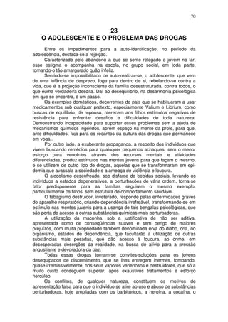 70
23
O ADOLESCENTE E O PROBLEMA DAS DROGAS
Entre os impedimentos para a auto-identificação, no período da
adolescência, destaca-se a rejeição.
Caracterizado pelo abandono a que se sente relegado o jovem no lar,
esse estigma o acompanha na escola, no grupo social, em toda parte,
tornando-o tão amargurado quão infeliz.
Sentindo-se impossibilitado de auto-realizar-se, o adolescente, que vem
de uma infância de desprezo, foge para dentro de si, rebelando-se contra a
vida, que é a projeção inconsciente da família desestruturada, contra todos, o
que éuma verdadeira desdita. Daí ao desequilíbrio, na desarmonia psicológica
em que se encontra, é um passo.
Os exemplos domésticos, decorrentes de pais que se habituaram a usar
medicamentos sob qualquer pretexto, especialmente Valium e Librium, como
buscas de equilíbrio, de repouso, oferecem aos filhos estímulos negativos de
resistência para enfrentar desafios e dificuldades de toda natureza.
Demonstrando incapacidade para suportar esses problemas sem a ajuda de
mecanismos químicos ingeridos, abrem espaço na mente da prole, para que,
ante dificuldades, fuja para os recantos da cultura das drogas que permanece
em voga..
Por outro lado, a exuberante propaganda, a respeito dos indivíduos que
vivem buscando remédios para quaisquer pequenos achaques, sem o menor
esforço para vencê-los através dos recursos mentais e atividades
diferenciadas, produz estímulos nas mentes jovens para que façam o mesmo,
e se utilizem de outro tipo de drogas, aquelas que se transformaram em epi-
demia que avassala a sociedade e a ameaça de violência e loucura.
O alcoolismo desenfreado, sob disfarce de bebidas sociais, levando os
indivíduos a estados degenerativos, a perturbações de vária ordem, torna-se
fator predisponente para as famílias seguirem o mesmo exemplo,
particularmente os filhos, sem estrutura de comportamento saudável.
O tabagismo destruidor, inveterado, responde pelas enfermidades graves
do aparelho respiratório, criando dependência irrefreável, transformando-se em
estímulo nas mentes juvenis para a usança de tais bengalas psicológicas, que
são porta de acesso a outras substâncias químicas mais perturbadoras.
A utilização da maconha, sob a justificativa de não ser aditiva,
apresentada como de conseqüências suaves e sem perigo de maiores
prejuízos, com muita propriedade também denominada erva do diabo, cria, no
organismo, estados de dependência, que facultarão a utilização de outras
substâncias mais pesadas, que dão acesso à loucura, ao crime, em
desesperadas deserções da realidade, na busca de alívio para a pressão
angustiante e devoradora da paz.
Todas essas drogas tornam-se convites-soluções para os jovens
desequipados de discernimento, que se lhes entregam inermes, tombando,
quase irremissivelmente, nos seus vapores venenosos e destruidores, que só a
muito custo conseguem superar, após exaustivos tratamentos e esforço
hercúleo.
Os conflitos, de qualquer natureza, constituem os motivos de
apresentação falsa para que o indivíduo se atire ao uso e abuso de substâncias
perturbadoras, hoje ampliadas com os barbitúricos, a heroína, a cocaína, o
 