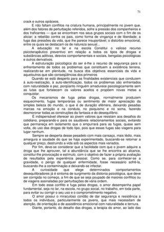 71
crack e outros opiáceos.
E não faltam conflitos na criatura humana, principalmente no jovem que,
além dos fatores de perturbação referidos, sofre a pressão dos companheiros e
dos traficantes — que se encontram nos seus grupos sociais com o fim de os
aliciar; a rebelião contra os pais, como forma de vingança e de liberdade; a
fuga das pressões da vida, que lhe parece insuportável; o distúrbio emocional,
entre os quais se destacam os de natureza sexual...
A educação no lar e na escola Constitui o valioso recurso
psicoterapêutico preventivo em relação a todos os tipos de drogas e
substâncias aditivas, desvios comportamentais e sociais, bengalas psicológicas
e outros derivativos.
A estruturação psicológica do ser é-lhe o recurso de segurança para o
enfrentamento de todos os problemas que constituem a existência terrena,
realizando-se em plenitude, na busca dos objetivos essenciais da vida e
aqueloutros que são conseqüências dos primeiros
Quando se está desperto para as finalidades existenciais que conduzem
à auto-realização, à auto-identificação, todos os problemas são enfrentados
com naturalidade e paz, porqüanto ninguém amadurece psicologicamente sem
as lutas que fortalecem os valores aceitos e propõem novas metas a
conquistar.
Os mecanismos de fuga pelas drogas, normalmente produzem
esquecimento, fugas temporárias ou sentimento de maior apreciação da
simples beleza do mundo, o que é de duração efêmera, deixando pesadas
marcas na emoção e na conduta, no psiquismo e no soma, fazendo
desmoronar todas as construções da fantasia e do desequilíbrio.
É indispensável oferecer ao jovem valores que resistam aos desafios do
cotidiano, preparando-o para os saudáveis relacionamentos sociais, evitando
que permaneça em isolamento que o empurrará para as fugas, quase sem
volta, do uso das drogas de todo tipo, pois que essas fugas são viagens para
lugar nenhum.
Sempre se desperta desse pesadelo com mais cansaço, mais tédio, mais
amargura e saudade do que se haja experimentado, buscando-se retornar a
qualquer preço, destruindo a vida sob os aspectos mais variados.
Por fim, deve-se considerar que a facilidade com que o jovem adquire a
droga que lhe aprouver, tal a abundância que se lhe encontra ao alcance,
constitui-lhe provocação e estímulo, com o objetivo de fazer a própria avaliação
de resultados pela experiência pessoal. Como se, para conhecer-se a
gravidade, o perigo de qualquer enfermidade, fosse necessário sofrê-la,
buscando-lhe a contaminação e deixando-se infectar.
A curiosidade que elege determinados comportamentos
desequilibradores já é sintoma de surgimento da distonia psicológica, que deve
ser corrigida no começo, a fim de que se seja poupado de maiores conflitos ou
de viagens assinaladas por perturbações de vária ordem.
Em todo esse conflito e fuga pelas drogas, o amor desempenha papel
fundamental, seja no lar, na escola, no grupo social, no trabalho, em toda parte,
para evitar ou corrigir o seu uso e o comprometimento negativo.
O amor possui o miraculoso condão de dar segurança e resistência a
todos os indivíduos, particularmente os jovens, que mais necessitam de
atenção, de orientação e de assistência emocional com naturalidade e ternura.
Diante, portanto, do desafio das drogas, a terapia do amor, ao lado das
 