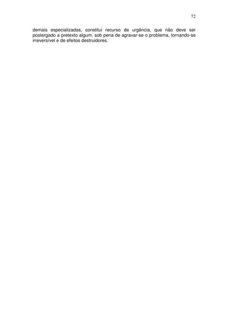 72
demais especializadas, constitui recurso de urgência, que não deve ser
postergado a pretexto algum, sob pena de agravar-se o problema, tornando-se
irreversível e de efeitos destruidores.
 
